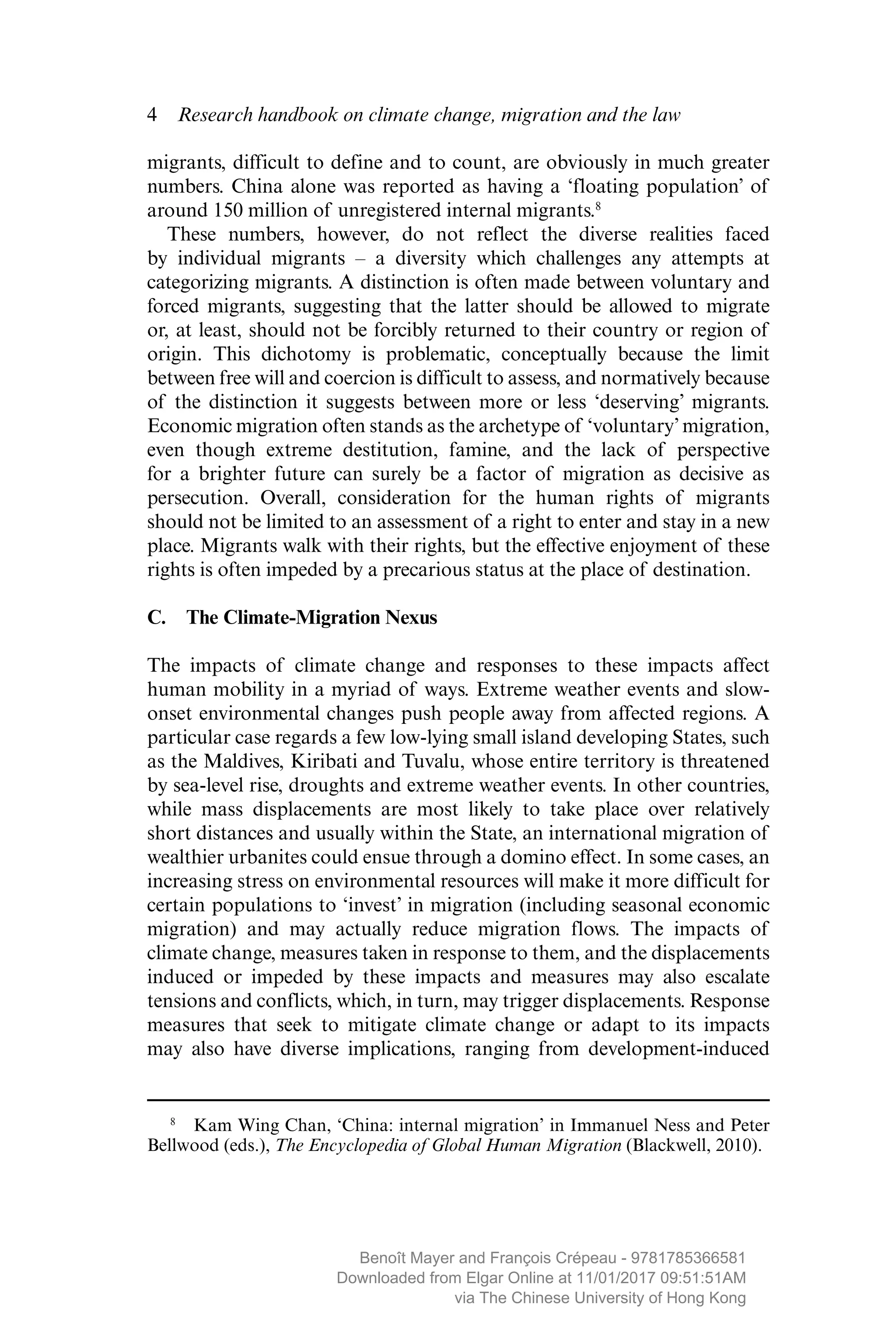 4  Research handbook on climate change, migration and the law
migrants, difficult to define and to count, are obviously in much greater
numbers. China alone was reported as having a ‘floating population’ of
around 150 million of unregistered internal migrants.8
These numbers, however, do not reflect the diverse realities faced
by ­individual migrants – a diversity which challenges any attempts at
­categorizing migrants. A distinction is often made between voluntary and
forced migrants, suggesting that the latter should be allowed to migrate
or, at least, should not be forcibly returned to their country or region of
origin. This dichotomy is problematic, conceptually because the limit
between free will and coercion is difficult to assess, and normatively because
of the ­distinction it suggests between more or less ‘deserving’ migrants.
Economic migration often stands as the archetype of ­‘voluntary’ ­migration,
even though extreme destitution, famine, and the lack of ­perspective
for a brighter future can surely be a factor of migration as ­decisive as
­persecution. Overall, consideration for the human rights of migrants
should not be limited to an assessment of a right to enter and stay in a new
place. Migrants walk with their rights, but the effective enjoyment of these
rights is often impeded by a precarious status at the place of destination.
C.  The Climate-Migration Nexus
The impacts of climate change and responses to these impacts affect
human mobility in a myriad of ways. Extreme weather events and slow-
onset environmental changes push people away from affected regions. A
particular case regards a few low-lying small island developing States, such
as the Maldives, Kiribati and Tuvalu, whose entire territory is threatened
by sea-level rise, droughts and extreme weather events. In other countries,
while mass displacements are most likely to take place over relatively
short distances and usually within the State, an international migration of
wealthier urbanites could ensue through a domino effect. In some cases, an
increasing stress on environmental resources will make it more difficult for
certain populations to ‘invest’ in migration (including seasonal economic
migration) and may actually reduce migration flows. The impacts of
climate change, measures taken in response to them, and the displacements
induced or impeded by these impacts and measures may also escalate
­tensions and conflicts, which, in turn, may trigger displacements. Response
measures that seek to mitigate climate change or adapt to its impacts
may also have diverse implications, ranging from development-induced
 8
  Kam Wing Chan, ‘China: internal migration’ in Immanuel Ness and Peter
Bellwood (eds.), The Encyclopedia of Global Human Migration (Blackwell, 2010).
MAYER_9781785366581_t.indd 4 27/09/2017 07:58
Benoît Mayer and François Crépeau - 9781785366581
Downloaded from Elgar Online at 11/01/2017 09:51:51AM
via The Chinese University of Hong Kong
 