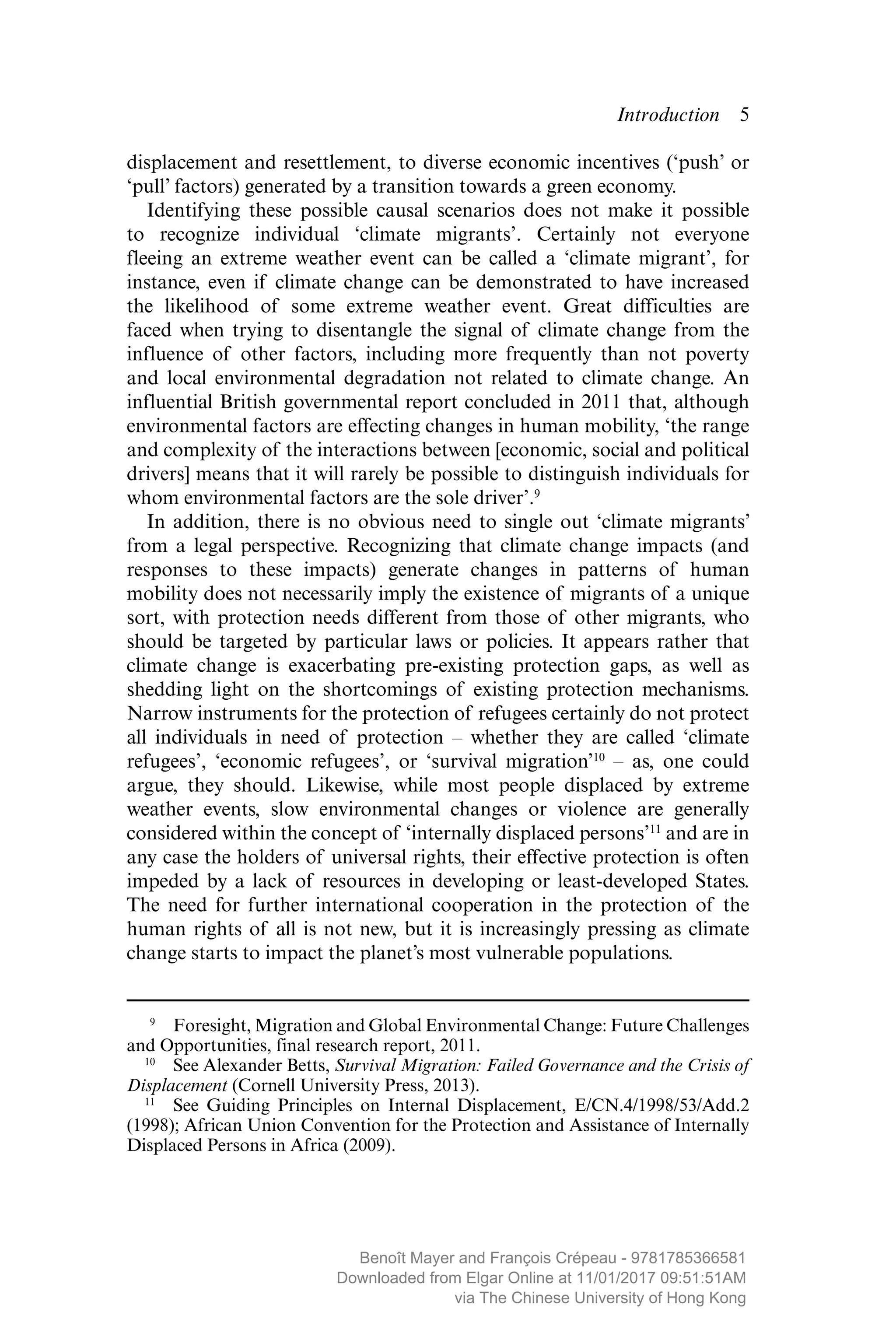 Introduction  ­5
­displacement and resettlement, to diverse economic incentives (‘push’ or
‘pull’ factors) generated by a transition towards a green economy.
Identifying these possible causal scenarios does not make it ­possible
to recognize individual ‘climate migrants’. Certainly not everyone
fleeing an extreme weather event can be called a ‘climate migrant’, for
instance, even if climate change can be demonstrated to have increased
the ­likelihood of some extreme weather event. Great difficulties are
faced when trying to ­disentangle the signal of climate change from the
­influence of other factors, including more frequently than not poverty
and local ­environmental ­degradation not related to climate change. An
­influential British ­governmental report concluded in 2011 that, although
­environmental factors are effecting changes in human mobility, ‘the range
and complexity of the interactions between [economic, social and political
drivers] means that it will rarely be possible to distinguish individuals for
whom environmental factors are the sole driver’.9
In addition, there is no obvious need to single out ‘climate migrants’
from a legal perspective. Recognizing that climate change impacts (and
responses to these impacts) generate changes in patterns of human
­mobility does not necessarily imply the existence of migrants of a unique
sort, with protection needs different from those of other migrants, who
should be targeted by particular laws or policies. It appears rather that
climate change is exacerbating pre-existing protection gaps, as well as
shedding light on the shortcomings of existing protection mechanisms.
Narrow instruments for the protection of refugees certainly do not protect
all ­individuals in need of protection – whether they are called ‘climate
­refugees’, ‘economic refugees’, or ‘survival migration’10
– as, one could
argue, they should. Likewise, while most people displaced by extreme
weather events, slow environmental changes or violence are generally
­considered within the concept of ‘internally displaced persons’11
and are in
any case the holders of universal rights, their effective protection is often
impeded by a lack of resources in developing or least-developed States.
The need for further ­international cooperation in the protection of the
human rights of all is not new, but it is increasingly pressing as climate
change starts to impact the planet’s most vulnerable populations.
 9
  Foresight, Migration and Global Environmental Change: Future Challenges
and Opportunities, final research report, 2011.
10
  See Alexander Betts, Survival Migration: Failed Governance and the Crisis of
Displacement (Cornell University Press, 2013).
11
  See Guiding Principles on Internal Displacement, E/CN.4/1998/53/Add.2
(1998); African Union Convention for the Protection and Assistance of Internally
Displaced Persons in Africa (2009).
MAYER_9781785366581_t.indd 5 27/09/2017 07:58
Benoît Mayer and François Crépeau - 9781785366581
Downloaded from Elgar Online at 11/01/2017 09:51:51AM
via The Chinese University of Hong Kong
 