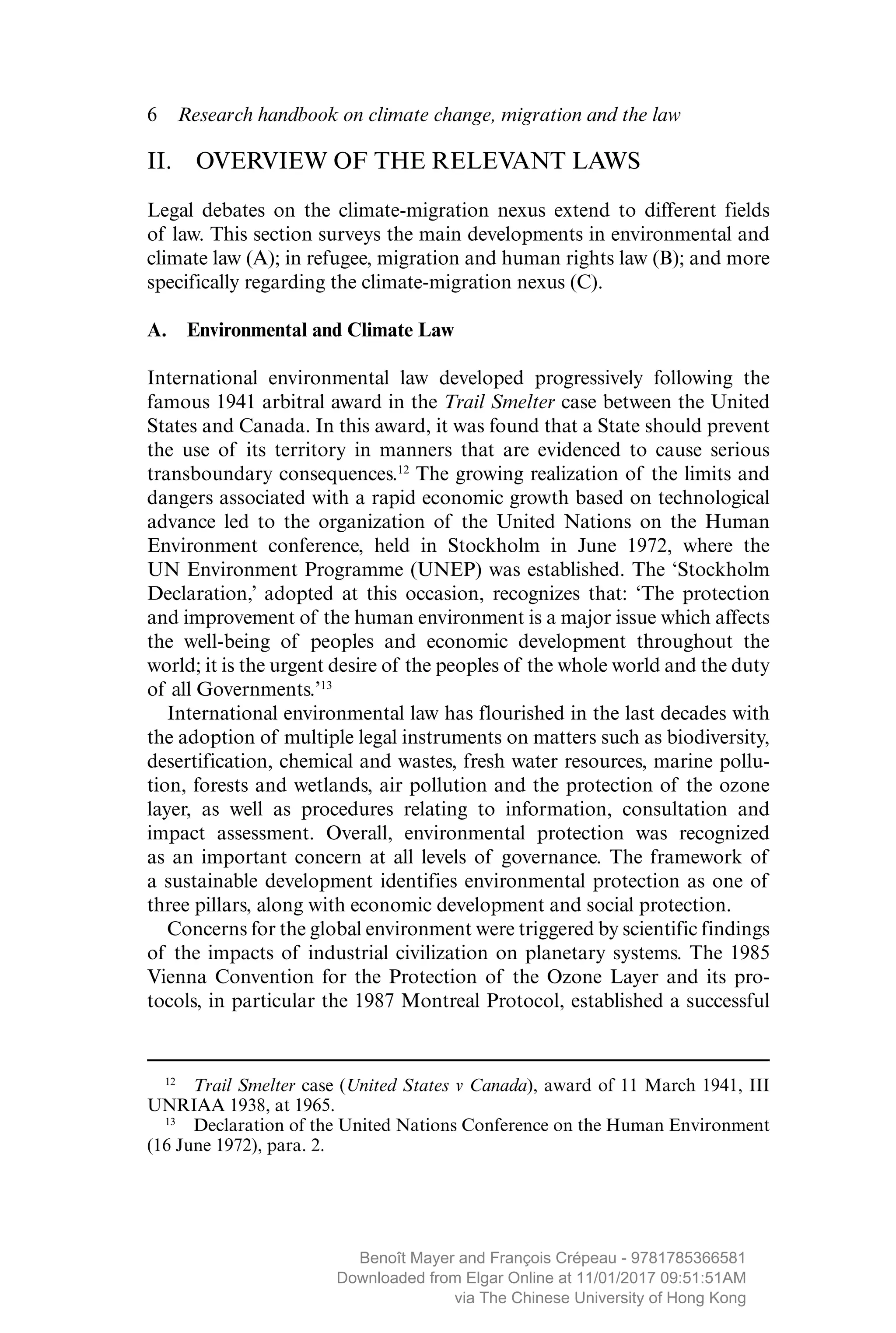 6  Research handbook on climate change, migration and the law
II.  OVERVIEW OF THE RELEVANT LAWS
Legal debates on the climate-migration nexus extend to different fields
of law. This section surveys the main developments in environmental and
climate law (A); in refugee, migration and human rights law (B); and more
specifically regarding the climate-migration nexus (C).
A.  Environmental and Climate Law
International environmental law developed progressively following the
famous 1941 arbitral award in the Trail Smelter case between the United
States and Canada. In this award, it was found that a State should prevent
the use of its territory in manners that are evidenced to cause serious
transboundary consequences.12
The growing realization of the limits and
dangers associated with a rapid economic growth based on technological
advance led to the organization of the United Nations on the Human
Environment conference, held in Stockholm in June 1972, where the
UN Environment Programme (UNEP) was established. The ‘Stockholm
Declaration,’ adopted at this occasion, recognizes that: ‘The protection
and improvement of the human environment is a major issue which affects
the well-being of peoples and economic development throughout the
world; it is the urgent desire of the peoples of the whole world and the duty
of all Governments.’13
International environmental law has flourished in the last decades with
the adoption of multiple legal instruments on matters such as ­biodiversity,
desertification, chemical and wastes, fresh water resources, marine pollu-
tion, forests and wetlands, air pollution and the protection of the ozone
layer, as well as procedures relating to information, consultation and
impact assessment. Overall, environmental protection was recognized
as an important concern at all levels of governance. The framework of
a ­sustainable development identifies environmental protection as one of
three pillars, along with economic development and social protection.
Concerns for the global environment were triggered by scientific findings
of the impacts of industrial civilization on planetary systems. The 1985
Vienna Convention for the Protection of the Ozone Layer and its pro-
tocols, in particular the 1987 Montreal Protocol, established a successful
12
  Trail Smelter case (United States v Canada), award of 11 March 1941, III
UNRIAA 1938, at 1965.
13
  Declaration of the United Nations Conference on the Human Environment
(16 June 1972), para. 2.
MAYER_9781785366581_t.indd 6 27/09/2017 07:58
Benoît Mayer and François Crépeau - 9781785366581
Downloaded from Elgar Online at 11/01/2017 09:51:51AM
via The Chinese University of Hong Kong
 
