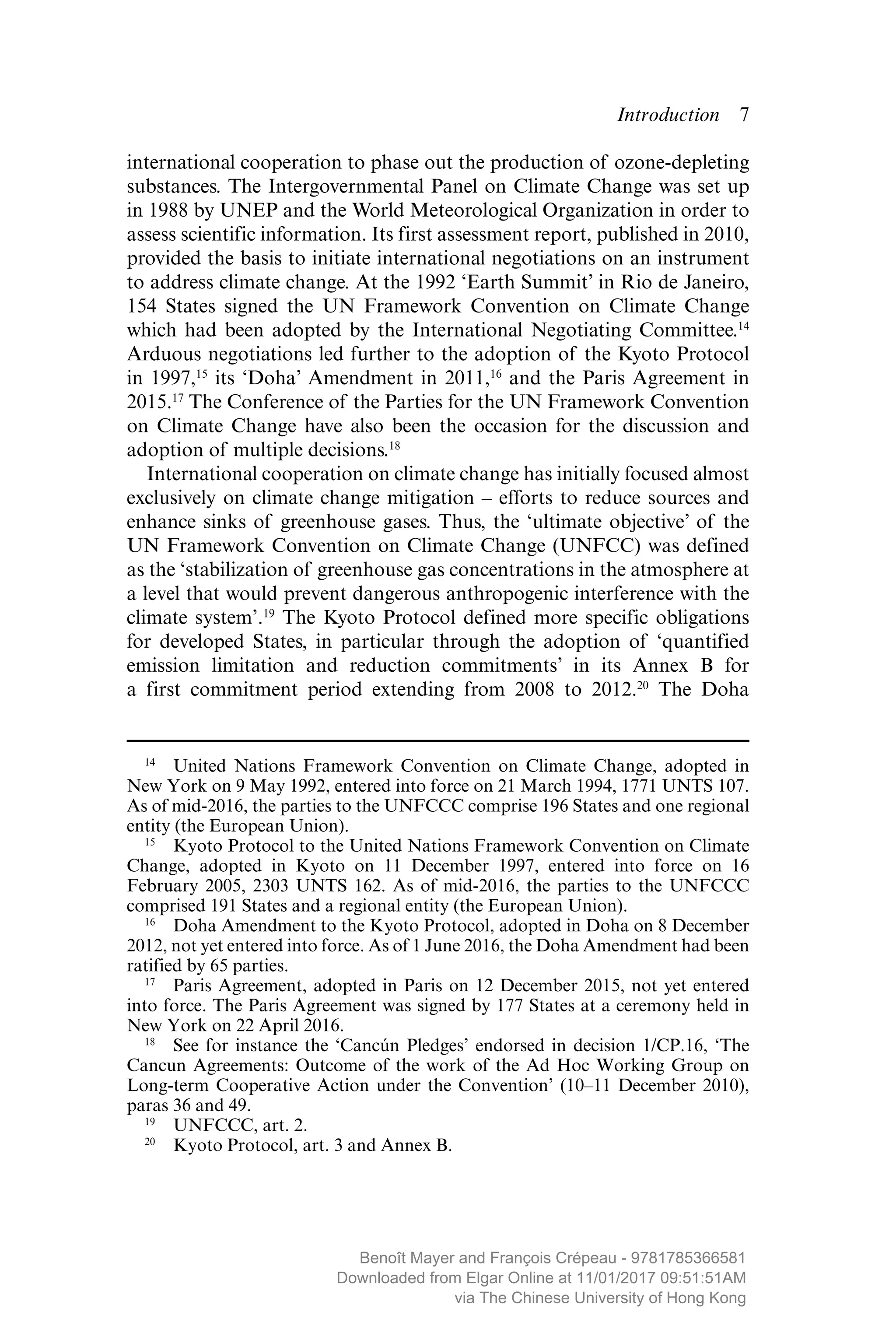 Introduction  ­7
international cooperation to phase out the production of ozone-depleting
substances. The Intergovernmental Panel on Climate Change was set up
in 1988 by UNEP and the World Meteorological Organization in order to
assess scientific information. Its first assessment report, published in 2010,
provided the basis to initiate international negotiations on an instrument
to address climate change. At the 1992 ‘Earth Summit’ in Rio de Janeiro,
154 States signed the UN Framework Convention on Climate Change
which had been adopted by the International Negotiating Committee.14
Arduous negotiations led further to the adoption of the Kyoto Protocol
in 1997,15
its ‘Doha’ Amendment in 2011,16
and the Paris Agreement in
2015.17
The Conference of the Parties for the UN Framework Convention
on Climate Change have also been the occasion for the discussion and
adoption of multiple decisions.18
International cooperation on climate change has initially focused almost
exclusively on climate change mitigation – efforts to reduce sources and
enhance sinks of greenhouse gases. Thus, the ‘ultimate objective’ of the
UN Framework Convention on Climate Change (UNFCC) was defined
as the ‘stabilization of greenhouse gas concentrations in the atmosphere at
a level that would prevent dangerous anthropogenic interference with the
climate system’.19
The Kyoto Protocol defined more specific obligations
for developed States, in particular through the adoption of ­‘quantified
­emission limitation and reduction commitments’ in its Annex B for
a first commitment period extending from 2008 to 2012.20
The Doha
14
  United Nations Framework Convention on Climate Change, adopted in
New York on 9 May 1992, entered into force on 21 March 1994, 1771 UNTS 107.
As of mid-2016, the parties to the UNFCCC comprise 196 States and one regional
entity (the European Union).
15
  Kyoto Protocol to the United Nations Framework Convention on Climate
Change, adopted in Kyoto on 11 December 1997, entered into force on 16
February 2005, 2303 UNTS 162. As of mid-2016, the parties to the UNFCCC
comprised 191 States and a regional entity (the European Union).
16
  Doha Amendment to the Kyoto Protocol, adopted in Doha on 8 December
2012, not yet entered into force. As of 1 June 2016, the Doha Amendment had been
ratified by 65 parties.
17
  Paris Agreement, adopted in Paris on 12 December 2015, not yet entered
into force. The Paris Agreement was signed by 177 States at a ceremony held in
New York on 22 April 2016.
18
  See for instance the ‘Cancún Pledges’ endorsed in decision 1/CP.16, ‘The
Cancun Agreements: Outcome of the work of the Ad Hoc Working Group on
Long-term Cooperative Action under the Convention’ (10–11 December 2010),
paras 36 and 49.
19
  UNFCCC, art. 2.
20
  Kyoto Protocol, art. 3 and Annex B.
MAYER_9781785366581_t.indd 7 27/09/2017 07:58
Benoît Mayer and François Crépeau - 9781785366581
Downloaded from Elgar Online at 11/01/2017 09:51:51AM
via The Chinese University of Hong Kong
 