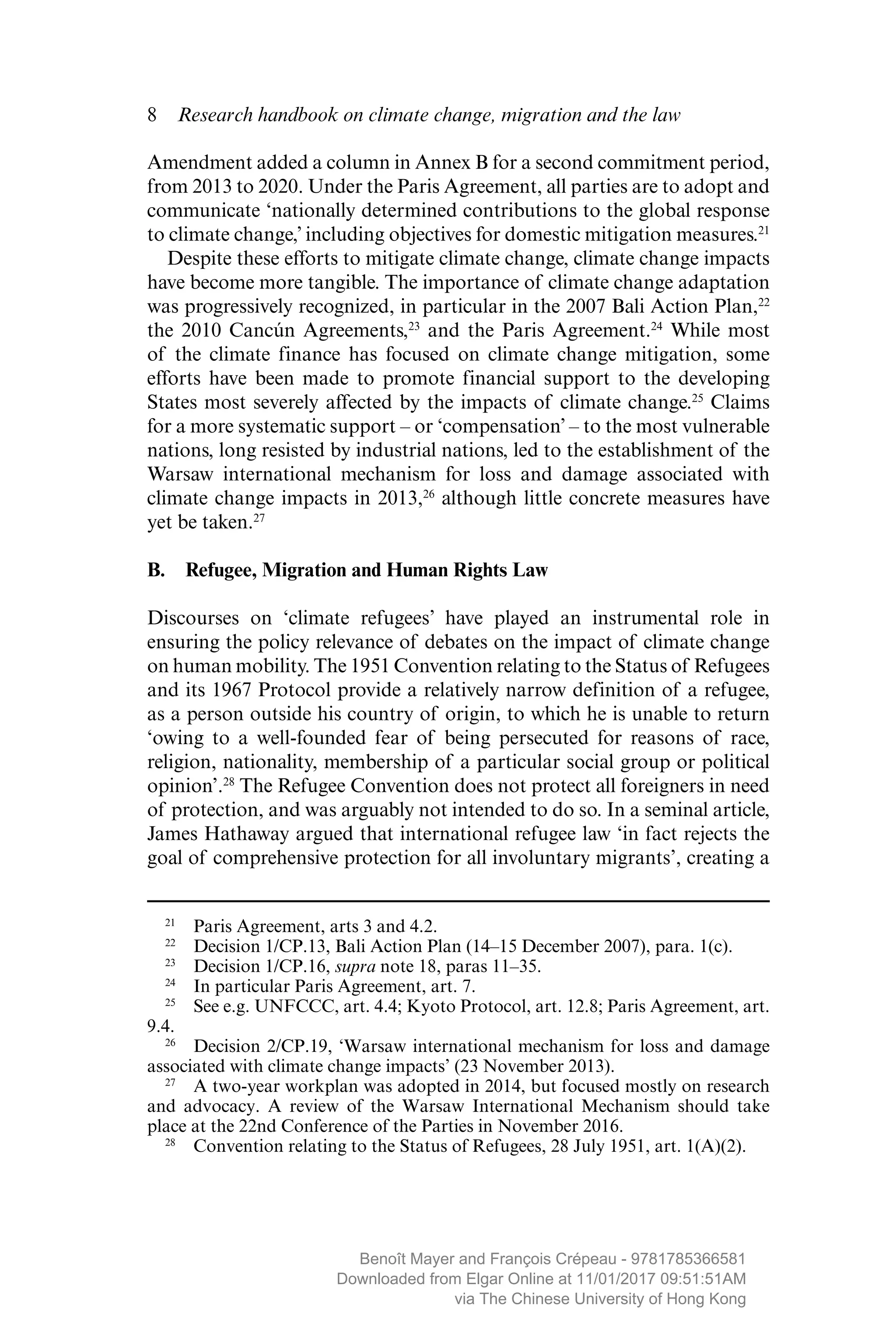 8  Research handbook on climate change, migration and the law
Amendment added a column in Annex B for a second commitment period,
from 2013 to 2020. Under the Paris Agreement, all parties are to adopt and
­communicate ‘nationally determined contributions to the global response
to climate change,’ including objectives for domestic mitigation measures.21
Despite these efforts to mitigate climate change, climate change impacts
have become more tangible. The importance of climate change adaptation
was progressively recognized, in particular in the 2007 Bali Action Plan,22
the 2010 Cancún Agreements,23
and the Paris Agreement.24
While most
of the climate finance has focused on climate change mitigation, some
efforts have been made to promote financial support to the developing
States most severely affected by the impacts of climate change.25
Claims
for a more systematic support – or ‘compensation’ – to the most ­vulnerable
nations, long resisted by industrial nations, led to the establishment of the
Warsaw international mechanism for loss and damage associated with
climate change impacts in 2013,26
although little concrete measures have
yet be taken.27
B.  Refugee, Migration and Human Rights Law
Discourses on ‘climate refugees’ have played an instrumental role in
­ensuring the policy relevance of debates on the impact of climate change
on human mobility. The 1951 Convention relating to the Status of Refugees
and its 1967 Protocol provide a relatively narrow definition of a refugee,
as a person outside his country of origin, to which he is unable to return
‘owing to a well-founded fear of being persecuted for reasons of race,
religion, nationality, membership of a particular social group or political
opinion’.28
The Refugee Convention does not protect all foreigners in need
of protection, and was arguably not intended to do so. In a seminal article,
James Hathaway argued that international refugee law ‘in fact rejects the
goal of comprehensive protection for all involuntary migrants’, creating a
21
  Paris Agreement, arts 3 and 4.2.
22
  Decision 1/CP.13, Bali Action Plan (14–15 December 2007), para. 1(c).
23
  Decision 1/CP.16, supra note 18, paras 11–35.
24
  In particular Paris Agreement, art. 7.
25
  See e.g. UNFCCC, art. 4.4; Kyoto Protocol, art. 12.8; Paris Agreement, art.
9.4.
26
  Decision 2/CP.19, ‘Warsaw international mechanism for loss and damage
associated with climate change impacts’ (23 November 2013).
27
  A two-year workplan was adopted in 2014, but focused mostly on research
and advocacy. A review of the Warsaw International Mechanism should take
place at the 22nd Conference of the Parties in November 2016.
28
  Convention relating to the Status of Refugees, 28 July 1951, art. 1(A)(2).
MAYER_9781785366581_t.indd 8 27/09/2017 07:58
Benoît Mayer and François Crépeau - 9781785366581
Downloaded from Elgar Online at 11/01/2017 09:51:51AM
via The Chinese University of Hong Kong
 