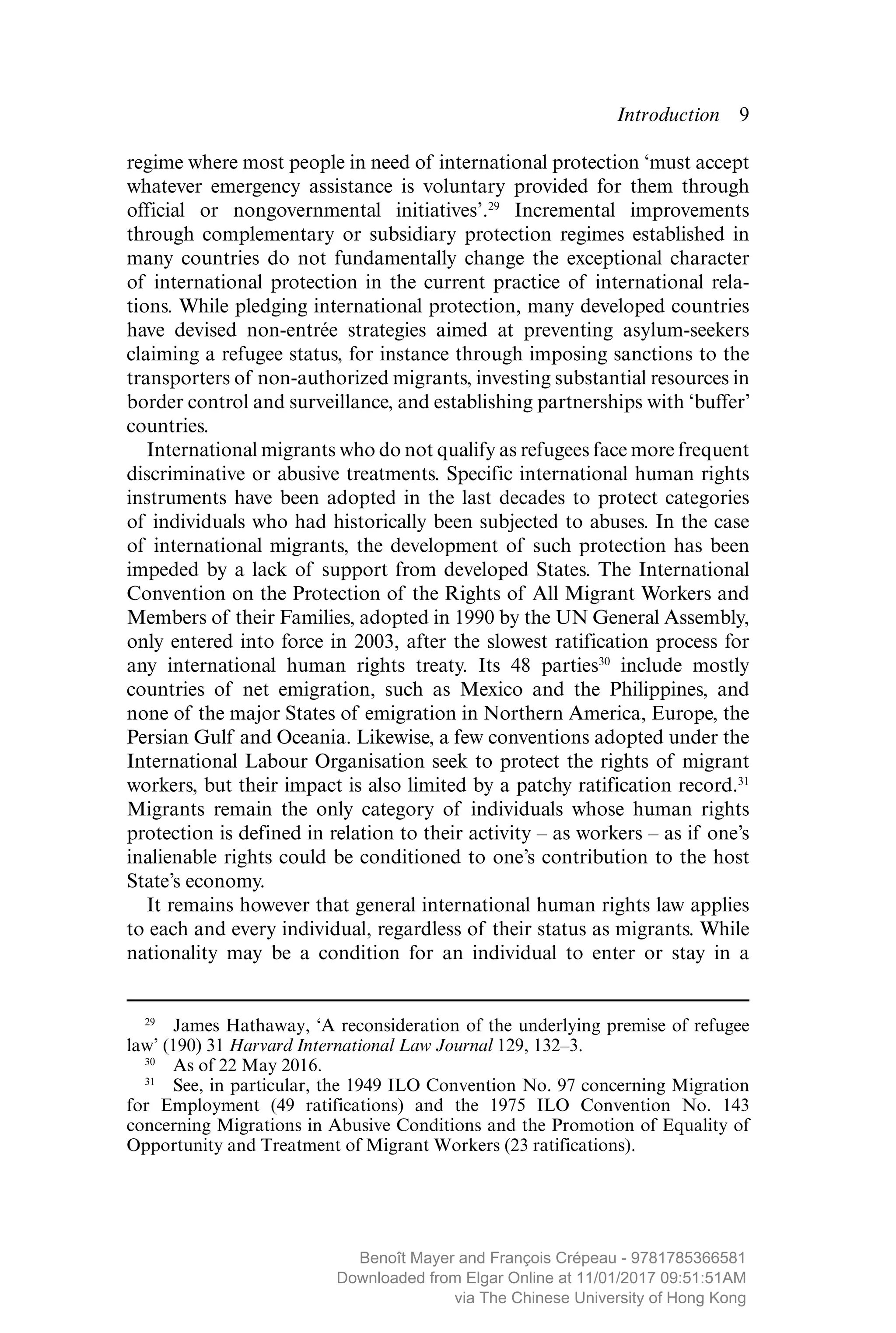 Introduction  ­9
regime where most people in need of international protection ‘must accept
whatever emergency assistance is voluntary provided for them through
official or nongovernmental initiatives’.29
Incremental improvements
through complementary or subsidiary protection regimes ­established in
many countries do not fundamentally change the exceptional character
of international protection in the current practice of international rela-
tions. While pledging international protection, many developed countries
have devised non-entrée strategies aimed at preventing asylum-seekers
claiming a refugee status, for instance through imposing sanctions to the
transporters of non-authorized migrants, investing substantial resources in
border control and surveillance, and establishing partnerships with ‘buffer’
countries.
International migrants who do not qualify as refugees face more frequent
discriminative or abusive treatments. Specific international human rights
instruments have been adopted in the last decades to protect categories
of individuals who had historically been subjected to abuses. In the case
of international migrants, the development of such protection has been
impeded by a lack of support from developed States. The International
Convention on the Protection of the Rights of All Migrant Workers and
Members of their Families, adopted in 1990 by the UN General Assembly,
only entered into force in 2003, after the slowest ratification process for
any international human rights treaty. Its 48 parties30
include mostly
countries of net emigration, such as Mexico and the Philippines, and
none of the major States of emigration in Northern America, Europe, the
Persian Gulf and Oceania. Likewise, a few conventions adopted under the
International Labour Organisation seek to protect the rights of migrant
workers, but their impact is also limited by a patchy ratification record.31
Migrants remain the only category of individuals whose human rights
protection is defined in relation to their activity – as workers – as if one’s
­inalienable rights could be conditioned to one’s contribution to the host
State’s economy.
It remains however that general international human rights law applies
to each and every individual, regardless of their status as migrants. While
nationality may be a condition for an individual to enter or stay in a
29
  James Hathaway, ‘A reconsideration of the underlying premise of refugee
law’ (190) 31 Harvard International Law Journal 129, 132–3.
30
  As of 22 May 2016.
31
  See, in particular, the 1949 ILO Convention No. 97 concerning Migration
for Employment (49 ratifications) and the 1975 ILO Convention No. 143
­concerning Migrations in Abusive Conditions and the Promotion of Equality of
Opportunity and Treatment of Migrant Workers (23 ratifications).
MAYER_9781785366581_t.indd 9 27/09/2017 07:58
Benoît Mayer and François Crépeau - 9781785366581
Downloaded from Elgar Online at 11/01/2017 09:51:51AM
via The Chinese University of Hong Kong
 