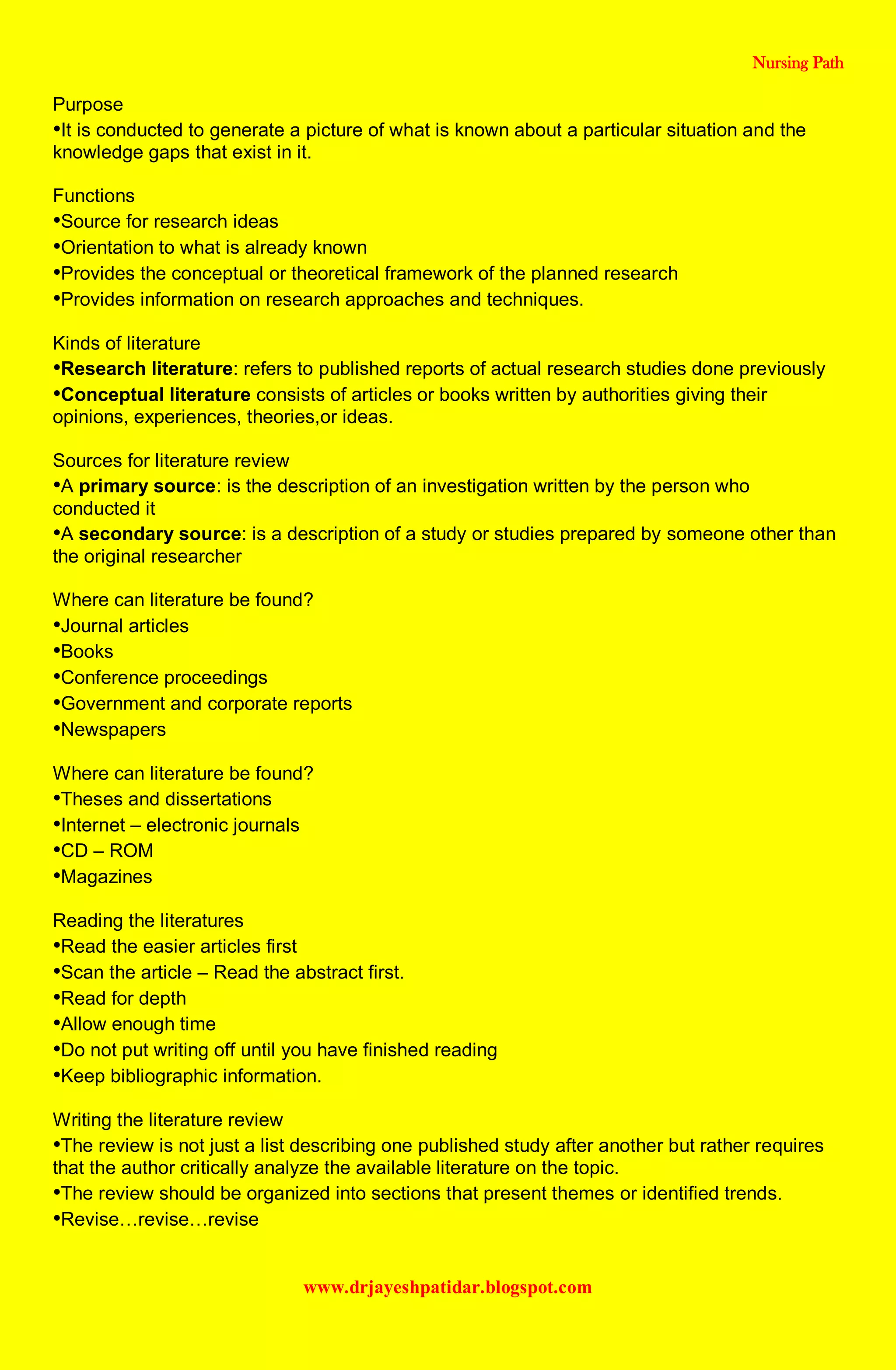 Nursing Path
www.drjayeshpatidar.blogspot.com
Purpose
•It is conducted to generate a picture of what is known about a particular situation and the
knowledge gaps that exist in it.
Functions
•Source for research ideas
•Orientation to what is already known
•Provides the conceptual or theoretical framework of the planned research
•Provides information on research approaches and techniques.
Kinds of literature
•Research literature: refers to published reports of actual research studies done previously
•Conceptual literature consists of articles or books written by authorities giving their
opinions, experiences, theories,or ideas.
Sources for literature review
•A primary source: is the description of an investigation written by the person who
conducted it
•A secondary source: is a description of a study or studies prepared by someone other than
the original researcher
Where can literature be found?
•Journal articles
•Books
•Conference proceedings
•Government and corporate reports
•Newspapers
Where can literature be found?
•Theses and dissertations
•Internet – electronic journals
•CD – ROM
•Magazines
Reading the literatures
•Read the easier articles first
•Scan the article – Read the abstract first.
•Read for depth
•Allow enough time
•Do not put writing off until you have finished reading
•Keep bibliographic information.
Writing the literature review
•The review is not just a list describing one published study after another but rather requires
that the author critically analyze the available literature on the topic.
•The review should be organized into sections that present themes or identified trends.
•Revise…revise…revise
 
