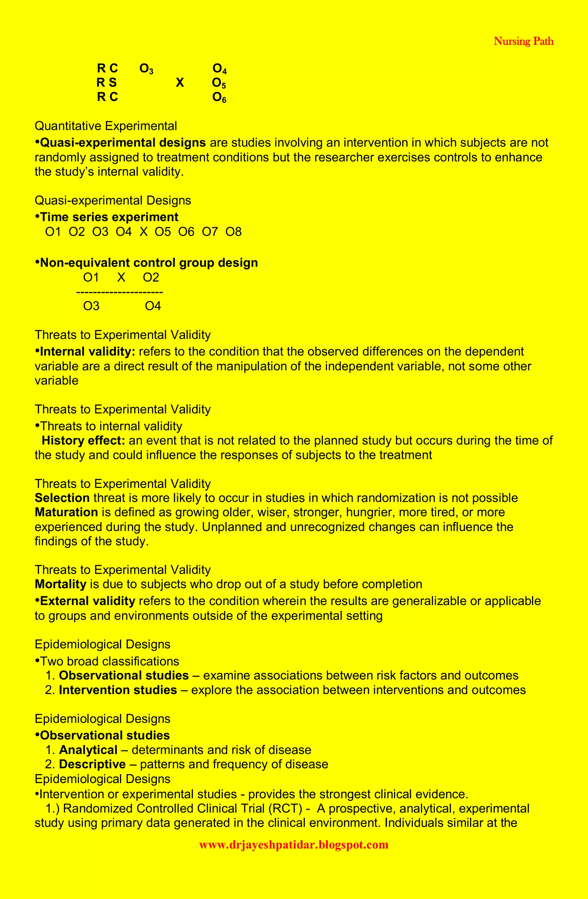 Nursing Path
www.drjayeshpatidar.blogspot.com
R C O3 O4
R S X O5
R C O6
Quantitative Experimental
•Quasi-experimental designs are studies involving an intervention in which subjects are not
randomly assigned to treatment conditions but the researcher exercises controls to enhance
the study’s internal validity.
Quasi-experimental Designs
•Time series experiment
O1 O2 O3 O4 X O5 O6 O7 O8
•Non-equivalent control group design
O1 X O2
---------------------
O3 O4
Threats to Experimental Validity
•Internal validity: refers to the condition that the observed differences on the dependent
variable are a direct result of the manipulation of the independent variable, not some other
variable
Threats to Experimental Validity
•Threats to internal validity
History effect: an event that is not related to the planned study but occurs during the time of
the study and could influence the responses of subjects to the treatment
Threats to Experimental Validity
Selection threat is more likely to occur in studies in which randomization is not possible
Maturation is defined as growing older, wiser, stronger, hungrier, more tired, or more
experienced during the study. Unplanned and unrecognized changes can influence the
findings of the study.
Threats to Experimental Validity
Mortality is due to subjects who drop out of a study before completion
•External validity refers to the condition wherein the results are generalizable or applicable
to groups and environments outside of the experimental setting
Epidemiological Designs
•Two broad classifications
1. Observational studies – examine associations between risk factors and outcomes
2. Intervention studies – explore the association between interventions and outcomes
Epidemiological Designs
•Observational studies
1. Analytical – determinants and risk of disease
2. Descriptive – patterns and frequency of disease
Epidemiological Designs
•Intervention or experimental studies - provides the strongest clinical evidence.
1.) Randomized Controlled Clinical Trial (RCT) - A prospective, analytical, experimental
study using primary data generated in the clinical environment. Individuals similar at the
 