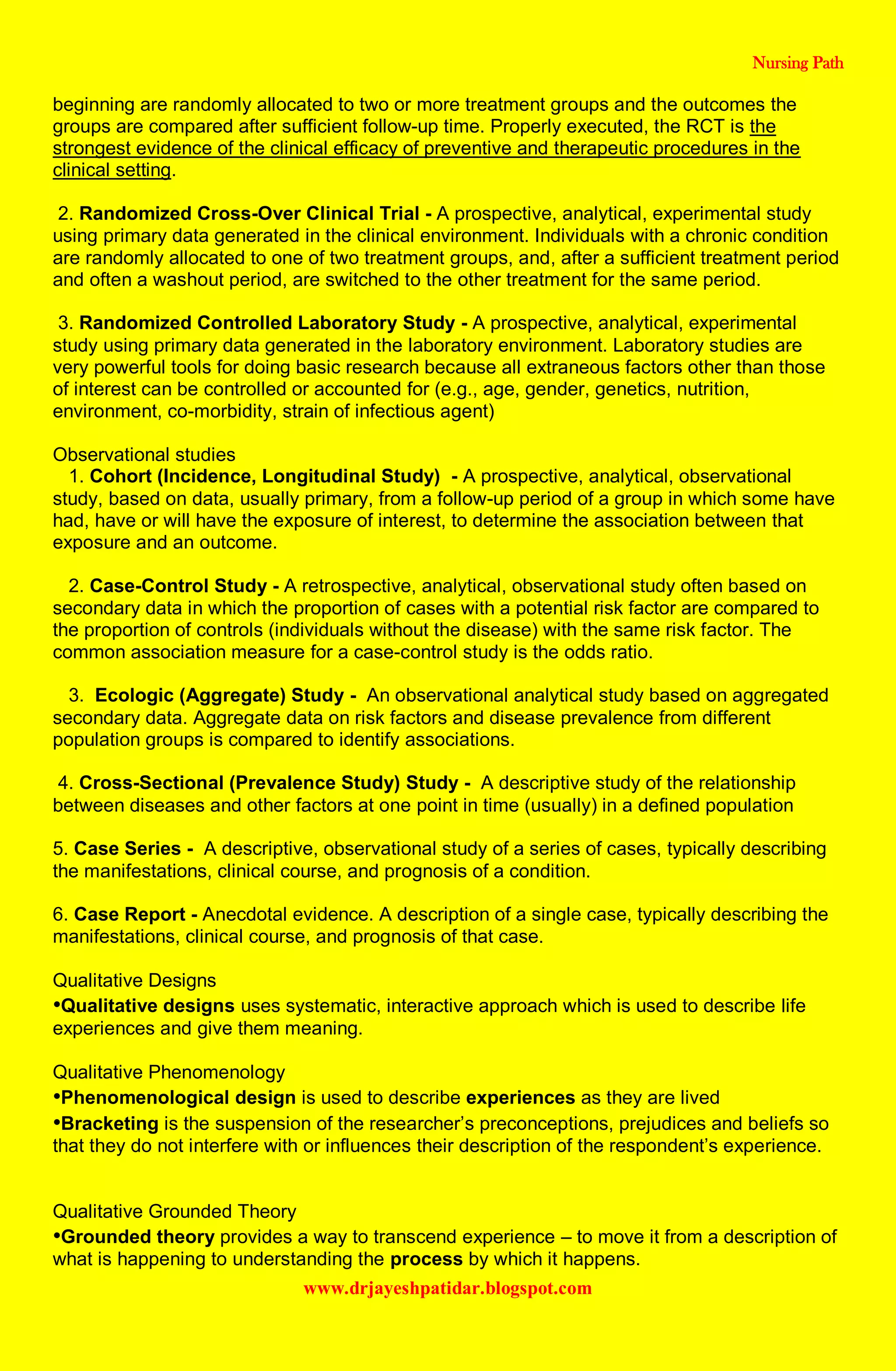 Nursing Path
www.drjayeshpatidar.blogspot.com
beginning are randomly allocated to two or more treatment groups and the outcomes the
groups are compared after sufficient follow-up time. Properly executed, the RCT is the
strongest evidence of the clinical efficacy of preventive and therapeutic procedures in the
clinical setting.
2. Randomized Cross-Over Clinical Trial - A prospective, analytical, experimental study
using primary data generated in the clinical environment. Individuals with a chronic condition
are randomly allocated to one of two treatment groups, and, after a sufficient treatment period
and often a washout period, are switched to the other treatment for the same period.
3. Randomized Controlled Laboratory Study - A prospective, analytical, experimental
study using primary data generated in the laboratory environment. Laboratory studies are
very powerful tools for doing basic research because all extraneous factors other than those
of interest can be controlled or accounted for (e.g., age, gender, genetics, nutrition,
environment, co-morbidity, strain of infectious agent)
Observational studies
1. Cohort (Incidence, Longitudinal Study) - A prospective, analytical, observational
study, based on data, usually primary, from a follow-up period of a group in which some have
had, have or will have the exposure of interest, to determine the association between that
exposure and an outcome.
2. Case-Control Study - A retrospective, analytical, observational study often based on
secondary data in which the proportion of cases with a potential risk factor are compared to
the proportion of controls (individuals without the disease) with the same risk factor. The
common association measure for a case-control study is the odds ratio.
3. Ecologic (Aggregate) Study - An observational analytical study based on aggregated
secondary data. Aggregate data on risk factors and disease prevalence from different
population groups is compared to identify associations.
4. Cross-Sectional (Prevalence Study) Study - A descriptive study of the relationship
between diseases and other factors at one point in time (usually) in a defined population
5. Case Series - A descriptive, observational study of a series of cases, typically describing
the manifestations, clinical course, and prognosis of a condition.
6. Case Report - Anecdotal evidence. A description of a single case, typically describing the
manifestations, clinical course, and prognosis of that case.
Qualitative Designs
•Qualitative designs uses systematic, interactive approach which is used to describe life
experiences and give them meaning.
Qualitative Phenomenology
•Phenomenological design is used to describe experiences as they are lived
•Bracketing is the suspension of the researcher’s preconceptions, prejudices and beliefs so
that they do not interfere with or influences their description of the respondent’s experience.
Qualitative Grounded Theory
•Grounded theory provides a way to transcend experience – to move it from a description of
what is happening to understanding the process by which it happens.
 