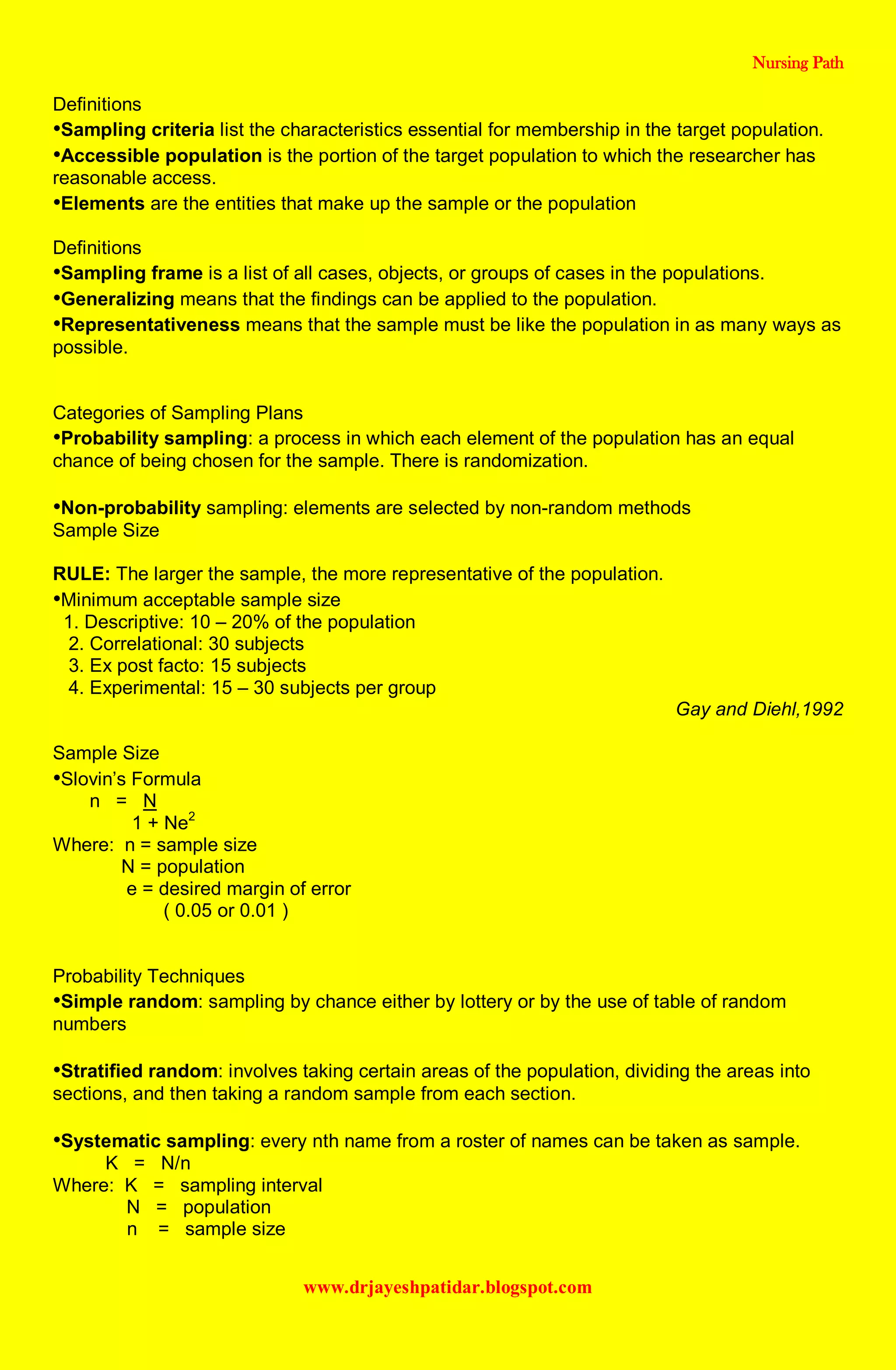 Nursing Path
www.drjayeshpatidar.blogspot.com
Definitions
•Sampling criteria list the characteristics essential for membership in the target population.
•Accessible population is the portion of the target population to which the researcher has
reasonable access.
•Elements are the entities that make up the sample or the population
Definitions
•Sampling frame is a list of all cases, objects, or groups of cases in the populations.
•Generalizing means that the findings can be applied to the population.
•Representativeness means that the sample must be like the population in as many ways as
possible.
Categories of Sampling Plans
•Probability sampling: a process in which each element of the population has an equal
chance of being chosen for the sample. There is randomization.
•Non-probability sampling: elements are selected by non-random methods
Sample Size
RULE: The larger the sample, the more representative of the population.
•Minimum acceptable sample size
1. Descriptive: 10 – 20% of the population
2. Correlational: 30 subjects
3. Ex post facto: 15 subjects
4. Experimental: 15 – 30 subjects per group
Gay and Diehl,1992
Sample Size
•Slovin’s Formula
n = N
1 + Ne2
Where: n = sample size
N = population
e = desired margin of error
( 0.05 or 0.01 )
Probability Techniques
•Simple random: sampling by chance either by lottery or by the use of table of random
numbers
•Stratified random: involves taking certain areas of the population, dividing the areas into
sections, and then taking a random sample from each section.
•Systematic sampling: every nth name from a roster of names can be taken as sample.
K = N/n
Where: K = sampling interval
N = population
n = sample size
 