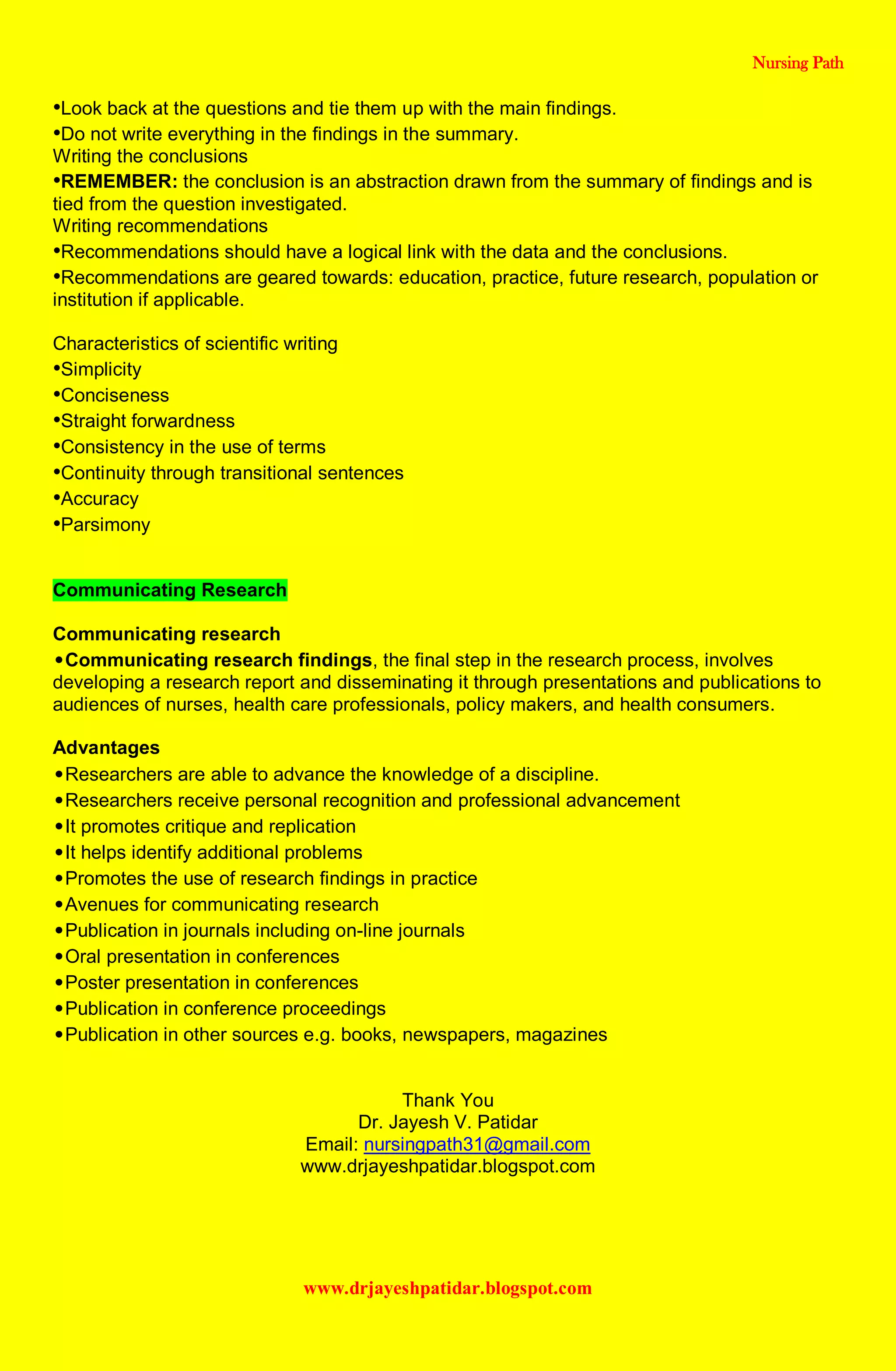 Nursing Path
www.drjayeshpatidar.blogspot.com
•Look back at the questions and tie them up with the main findings.
•Do not write everything in the findings in the summary.
Writing the conclusions
•REMEMBER: the conclusion is an abstraction drawn from the summary of findings and is
tied from the question investigated.
Writing recommendations
•Recommendations should have a logical link with the data and the conclusions.
•Recommendations are geared towards: education, practice, future research, population or
institution if applicable.
Characteristics of scientific writing
•Simplicity
•Conciseness
•Straight forwardness
•Consistency in the use of terms
•Continuity through transitional sentences
•Accuracy
•Parsimony
Communicating Research
Communicating research
•Communicating research findings, the final step in the research process, involves
developing a research report and disseminating it through presentations and publications to
audiences of nurses, health care professionals, policy makers, and health consumers.
Advantages
•Researchers are able to advance the knowledge of a discipline.
•Researchers receive personal recognition and professional advancement
•It promotes critique and replication
•It helps identify additional problems
•Promotes the use of research findings in practice
•Avenues for communicating research
•Publication in journals including on-line journals
•Oral presentation in conferences
•Poster presentation in conferences
•Publication in conference proceedings
•Publication in other sources e.g. books, newspapers, magazines
Thank You
Dr. Jayesh V. Patidar
Email: nursingpath31@gmail.com
www.drjayeshpatidar.blogspot.com
 