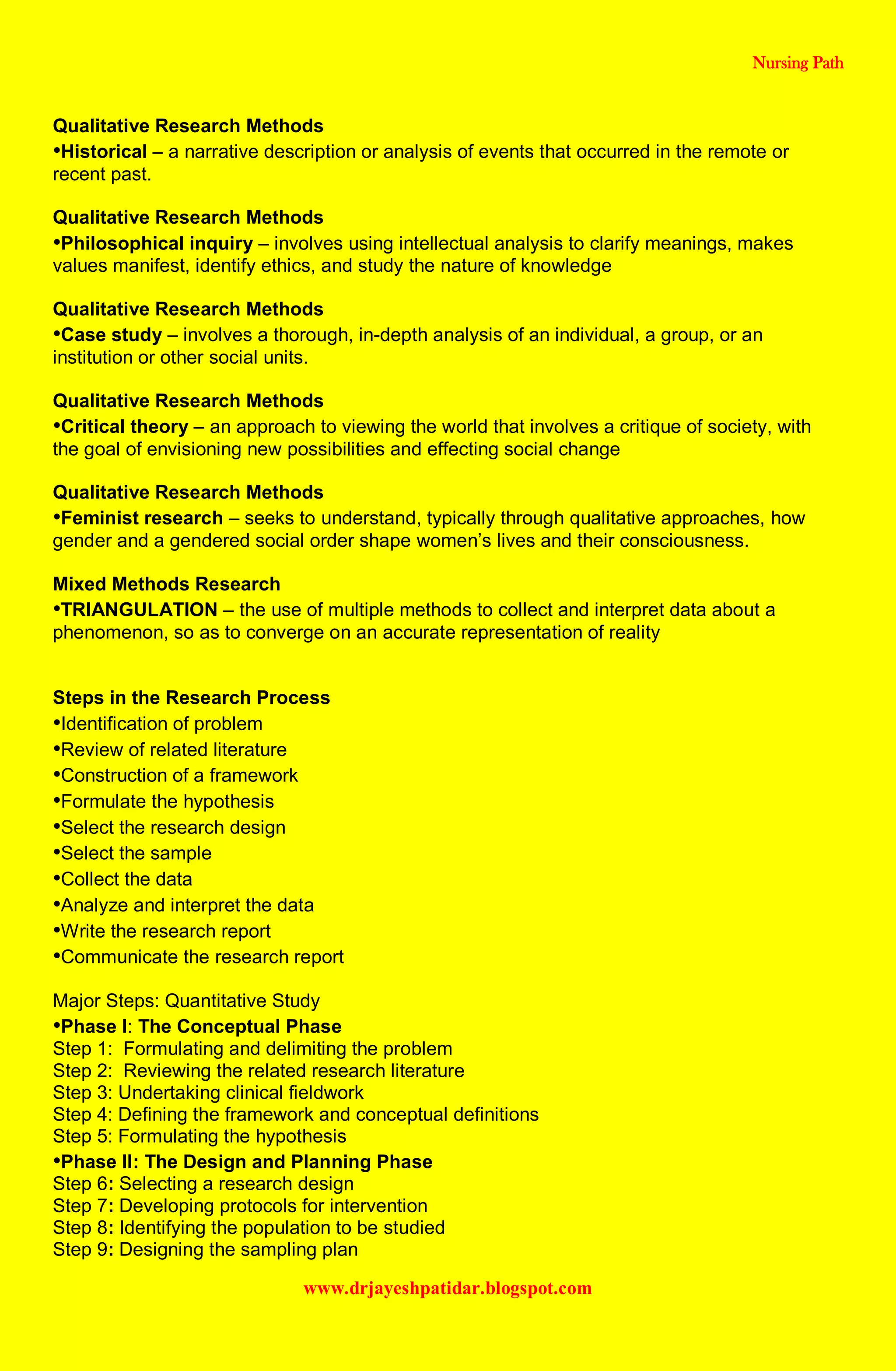 Nursing Path
www.drjayeshpatidar.blogspot.com
Qualitative Research Methods
•Historical – a narrative description or analysis of events that occurred in the remote or
recent past.
Qualitative Research Methods
•Philosophical inquiry – involves using intellectual analysis to clarify meanings, makes
values manifest, identify ethics, and study the nature of knowledge
Qualitative Research Methods
•Case study – involves a thorough, in-depth analysis of an individual, a group, or an
institution or other social units.
Qualitative Research Methods
•Critical theory – an approach to viewing the world that involves a critique of society, with
the goal of envisioning new possibilities and effecting social change
Qualitative Research Methods
•Feminist research – seeks to understand, typically through qualitative approaches, how
gender and a gendered social order shape women’s lives and their consciousness.
Mixed Methods Research
•TRIANGULATION – the use of multiple methods to collect and interpret data about a
phenomenon, so as to converge on an accurate representation of reality
Steps in the Research Process
•Identification of problem
•Review of related literature
•Construction of a framework
•Formulate the hypothesis
•Select the research design
•Select the sample
•Collect the data
•Analyze and interpret the data
•Write the research report
•Communicate the research report
Major Steps: Quantitative Study
•Phase I: The Conceptual Phase
Step 1: Formulating and delimiting the problem
Step 2: Reviewing the related research literature
Step 3: Undertaking clinical fieldwork
Step 4: Defining the framework and conceptual definitions
Step 5: Formulating the hypothesis
•Phase II: The Design and Planning Phase
Step 6: Selecting a research design
Step 7: Developing protocols for intervention
Step 8: Identifying the population to be studied
Step 9: Designing the sampling plan
 