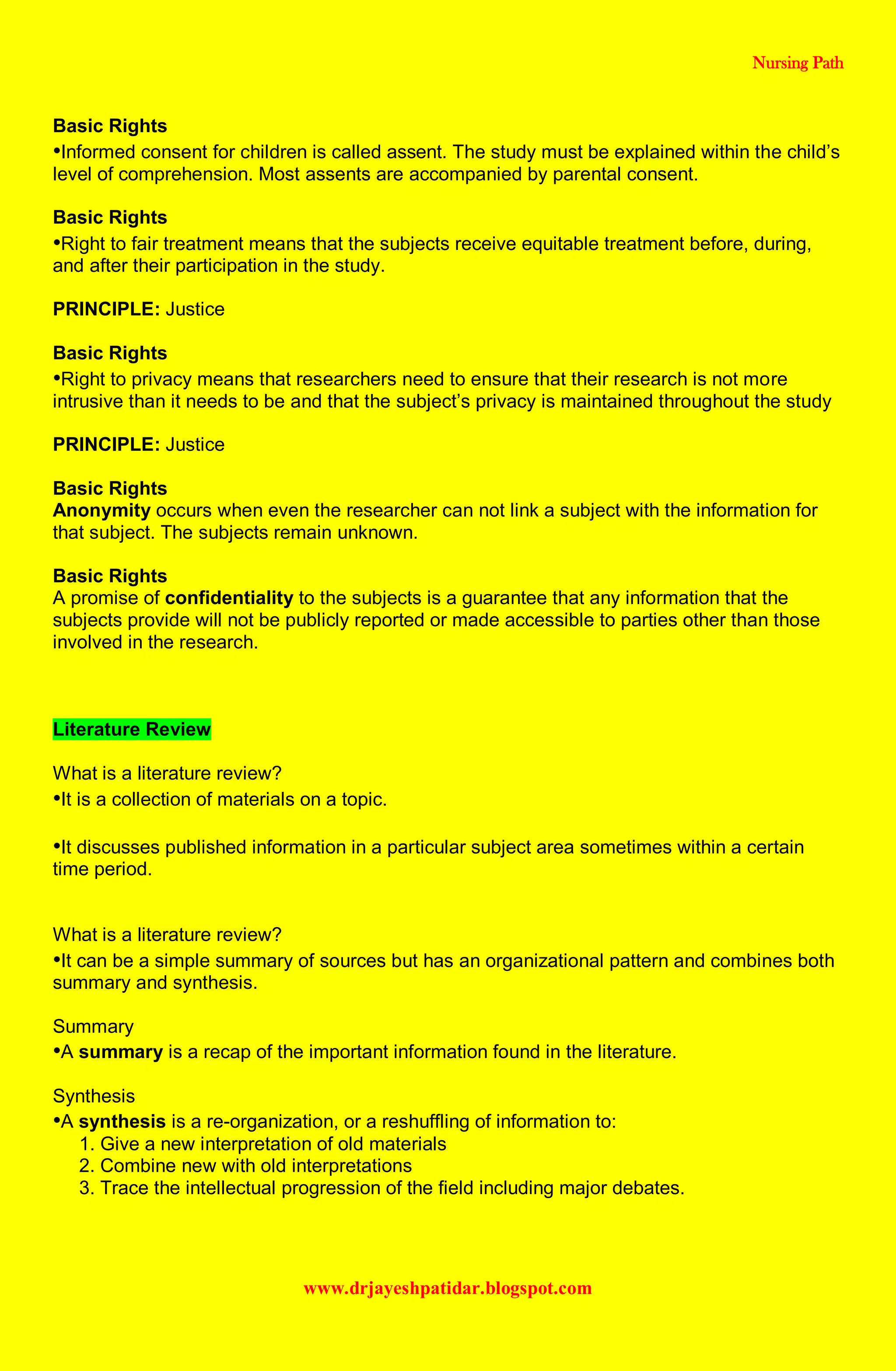 Nursing Path
www.drjayeshpatidar.blogspot.com
Basic Rights
•Informed consent for children is called assent. The study must be explained within the child’s
level of comprehension. Most assents are accompanied by parental consent.
Basic Rights
•Right to fair treatment means that the subjects receive equitable treatment before, during,
and after their participation in the study.
PRINCIPLE: Justice
Basic Rights
•Right to privacy means that researchers need to ensure that their research is not more
intrusive than it needs to be and that the subject’s privacy is maintained throughout the study
PRINCIPLE: Justice
Basic Rights
Anonymity occurs when even the researcher can not link a subject with the information for
that subject. The subjects remain unknown.
Basic Rights
A promise of confidentiality to the subjects is a guarantee that any information that the
subjects provide will not be publicly reported or made accessible to parties other than those
involved in the research.
Literature Review
What is a literature review?
•It is a collection of materials on a topic.
•It discusses published information in a particular subject area sometimes within a certain
time period.
What is a literature review?
•It can be a simple summary of sources but has an organizational pattern and combines both
summary and synthesis.
Summary
•A summary is a recap of the important information found in the literature.
Synthesis
•A synthesis is a re-organization, or a reshuffling of information to:
1. Give a new interpretation of old materials
2. Combine new with old interpretations
3. Trace the intellectual progression of the field including major debates.
 
