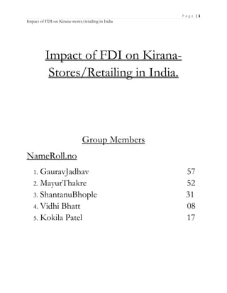 P a g e | 1
Impact of FDI on Kirana-stores/retailing in India
Impact of FDI on Kirana-
Stores/Retailing in India.
Group Members
NameRoll.no
1. GauravJadhav 57
2. MayurThakre 52
3. ShantanuBhople 31
4. Vidhi Bhatt 08
5. Kokila Patel 17
 