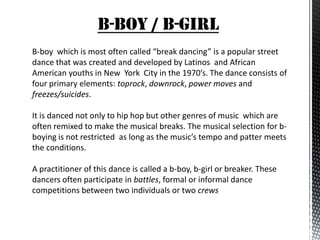 B-BOY / B-GIRL
B-boy which is most often called “break dancing” is a popular street
dance that was created and developed by Latinos and African
American youths in New York City in the 1970’s. The dance consists of
four primary elements: toprock, downrock, power moves and
freezes/suicides.

It is danced not only to hip hop but other genres of music which are
often remixed to make the musical breaks. The musical selection for b-
boying is not restricted as long as the music’s tempo and patter meets
the conditions.

A practitioner of this dance is called a b-boy, b-girl or breaker. These
dancers often participate in battles, formal or informal dance
competitions between two individuals or two crews
 