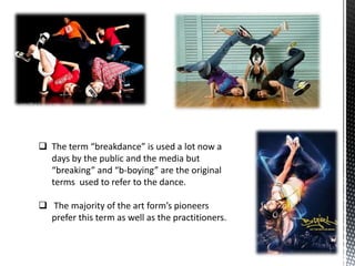  The term “breakdance” is used a lot now a
  days by the public and the media but
  “breaking” and “b-boying” are the original
  terms used to refer to the dance.

 The majority of the art form’s pioneers
  prefer this term as well as the practitioners.
 