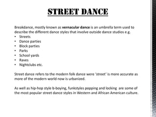 STREET DANCE
Breakdance, mostly known as vernacular dance is an umbrella term used to
describe the different dance styles that involve outside dance studios e.g.
• Streets
• Dance parties
• Block parties
• Parks
• School yards
• Raves
• Nightclubs etc.

Street dance refers to the modern folk dance were ‘street’ is more accurate as
more of the modern world now is urbanized.

As well as hip-hop style b-boying, funkstyles popping and locking are some of
the most popular street dance styles in Western and African American culture.
 