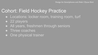 Cohort: Field Hockey Practice
● Locations: locker room, training room, turf
● 22 players
● All years, freshmen through seniors
● Three coaches
● One physical trainer
Design for Smartphones and iPads | Djuna Slort
 