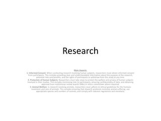 Research
Main Aspects:
1. Informed Consent: When conducting research involving human subjects, researchers must obtain informed consent
from participants. This includes providing clear and understandable information about the purpose of the research,
potential risks and benefits, and the rights of participants to withdraw from the study at any time.
2. Protection of Human Subjects: Researchers must take steps to protect the welfare and privacy of human subjects
involved in their studies. This includes minimizing risks to participants, ensuring confidentiality of data, and obtaining
approval from institutional review boards (IRBs) or ethics committees where required.
3. Animal Welfare: In research involving animals, researchers must adhere to ethical guidelines for the humane
treatment and care of animals. This includes ensuring that research protocols minimize animal suffering, use
appropriate species and numbers of animals, and comply with relevant regulations and standards.
 