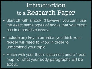 Introduction
to a Research Paper
Start off with a hook! (However, you can’t use
the exact same types of hooks that you might
use in a narrative essay).
Include any key information you think your
reader will need to know in order to
understand your topic.
Finish with your thesis statement and a “road
map” of what your body paragraphs will be
about.
 