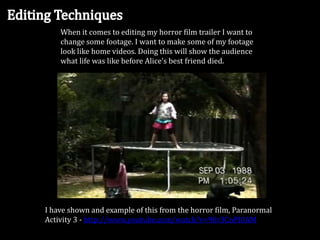 When it comes to editing my horror film trailer I want to
change some footage. I want to make some of my footage
look like home videos. Doing this will show the audience
what life was like before Alice’s best friend died.

I have shown and example of this from the horror film, Paranormal
Activity 3 - http://www.youtube.com/watch?v=90r3CnPI0AM

 