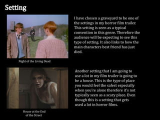 I have chosen a graveyard to be one of
the settings in my horror film trailer.
This setting is seen as a typical
convention in this genre. Therefore the
audience will be expecting to see this
type of setting. It also links to how the
main characters best friend has just
died.
Night of the Living Dead

Another setting that I am going to
use a lot in my film trailer is going to
be a house. This is the type of place
you would feel the safest especially
when you’re alone therefore it’s not
typically seen as a scary place. Even
though this is a setting that gets
used a lot in horror films.
House at the End
of the Street

 