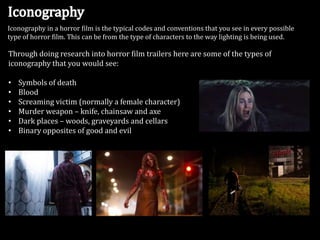Iconography in a horror film is the typical codes and conventions that you see in every possible
type of horror film. This can be from the type of characters to the way lighting is being used.

Through doing research into horror film trailers here are some of the types of
iconography that you would see:
•
•
•
•
•
•

Symbols of death
Blood
Screaming victim (normally a female character)
Murder weapon – knife, chainsaw and axe
Dark places – woods, graveyards and cellars
Binary opposites of good and evil

 