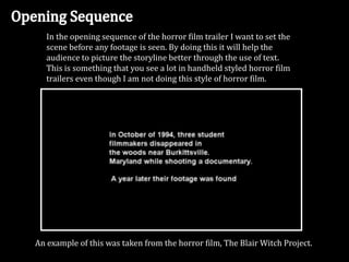 In the opening sequence of the horror film trailer I want to set the
scene before any footage is seen. By doing this it will help the
audience to picture the storyline better through the use of text.
This is something that you see a lot in handheld styled horror film
trailers even though I am not doing this style of horror film.
An example of this was taken from the horror film, The Blair Witch Project.
 