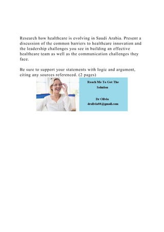 Research how healthcare is evolving in Saudi Arabia. Present a
discussion of the common barriers to healthcare innovation and
the leadership challenges you see in building an effective
healthcare team as well as the communication challenges they
face.
Be sure to support your statements with logic and argument,
citing any sources referenced. (2 pages)
 