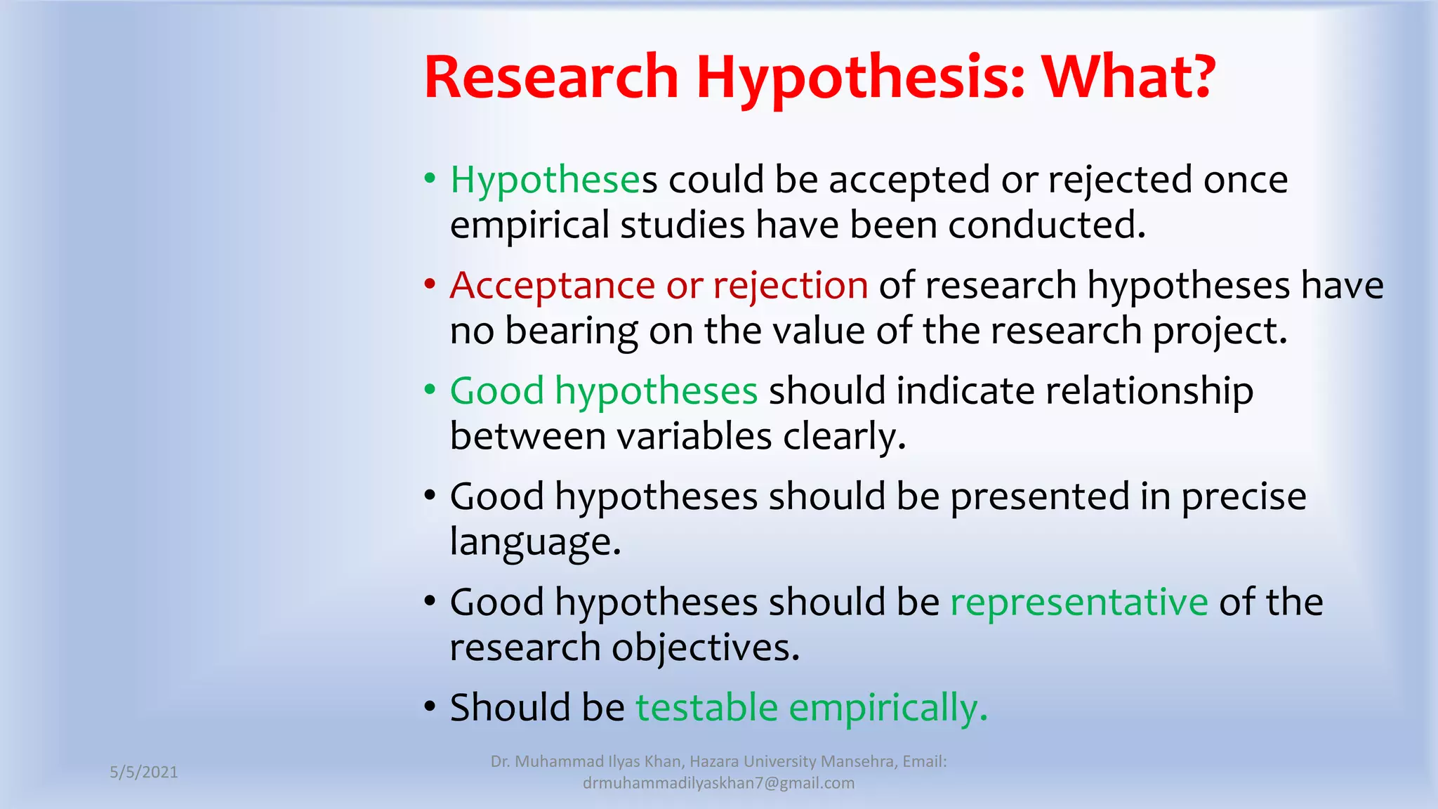 Research Hypothesis: What?
• Hypotheses could be accepted or rejected once
empirical studies have been conducted.
• Acceptance or rejection of research hypotheses have
no bearing on the value of the research project.
• Good hypotheses should indicate relationship
between variables clearly.
• Good hypotheses should be presented in precise
language.
• Good hypotheses should be representative of the
research objectives.
• Should be testable empirically.
5/5/2021
Dr. Muhammad Ilyas Khan, Hazara University Mansehra, Email:
drmuhammadilyaskhan7@gmail.com
 