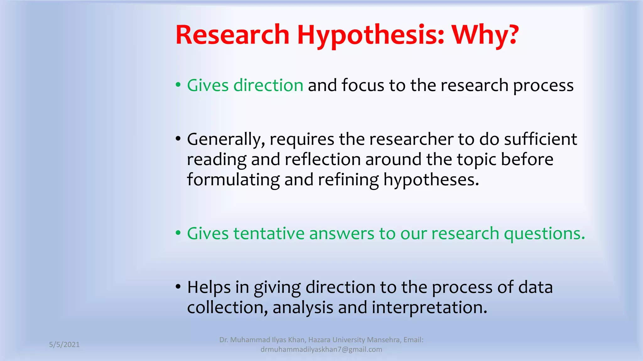 Research Hypothesis: Why?
• Gives direction and focus to the research process
• Generally, requires the researcher to do sufficient
reading and reflection around the topic before
formulating and refining hypotheses.
• Gives tentative answers to our research questions.
• Helps in giving direction to the process of data
collection, analysis and interpretation.
5/5/2021
Dr. Muhammad Ilyas Khan, Hazara University Mansehra, Email:
drmuhammadilyaskhan7@gmail.com
 