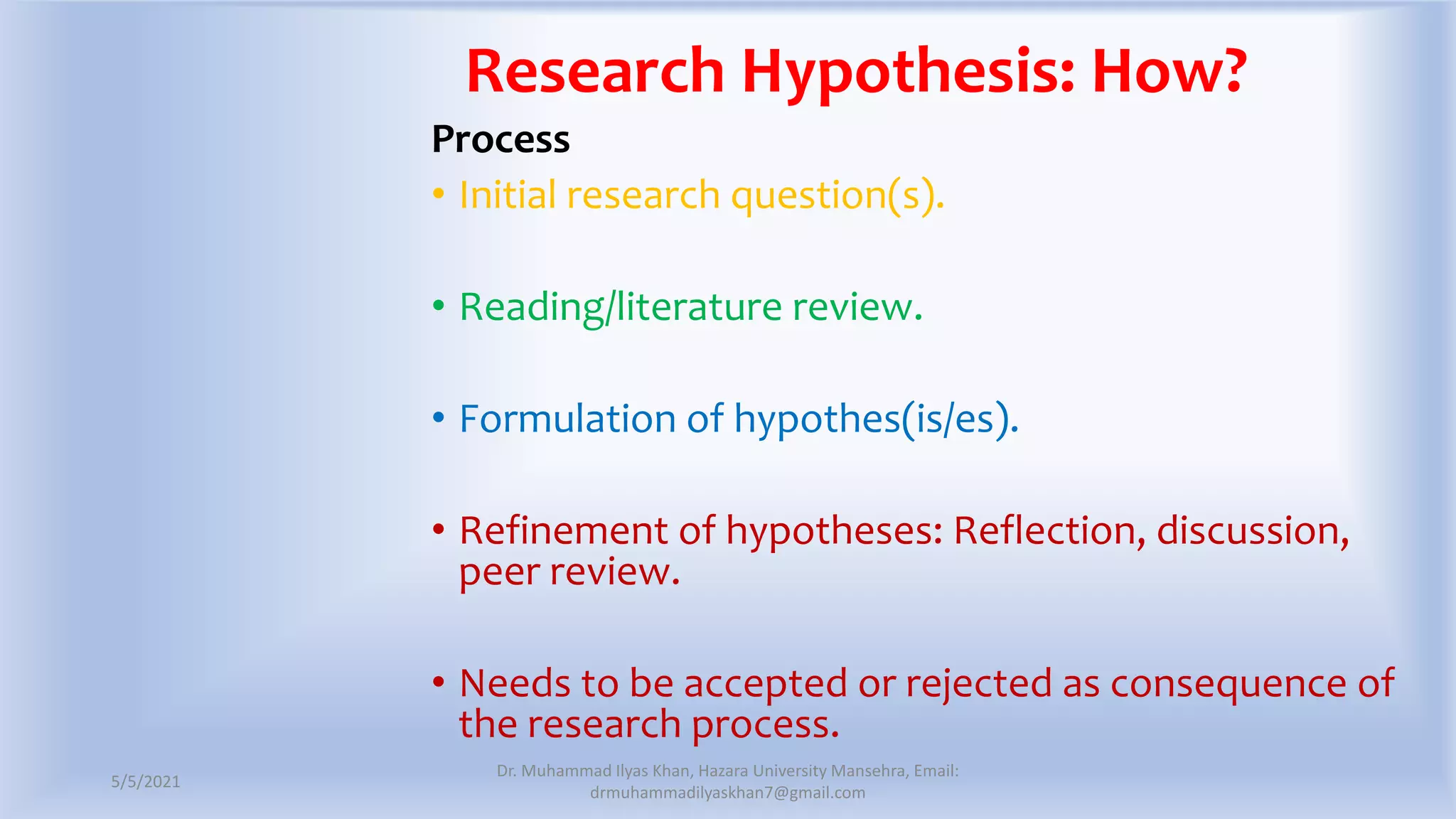 Research Hypothesis: How?
Process
• Initial research question(s).
• Reading/literature review.
• Formulation of hypothes(is/es).
• Refinement of hypotheses: Reflection, discussion,
peer review.
• Needs to be accepted or rejected as consequence of
the research process.
5/5/2021
Dr. Muhammad Ilyas Khan, Hazara University Mansehra, Email:
drmuhammadilyaskhan7@gmail.com
 