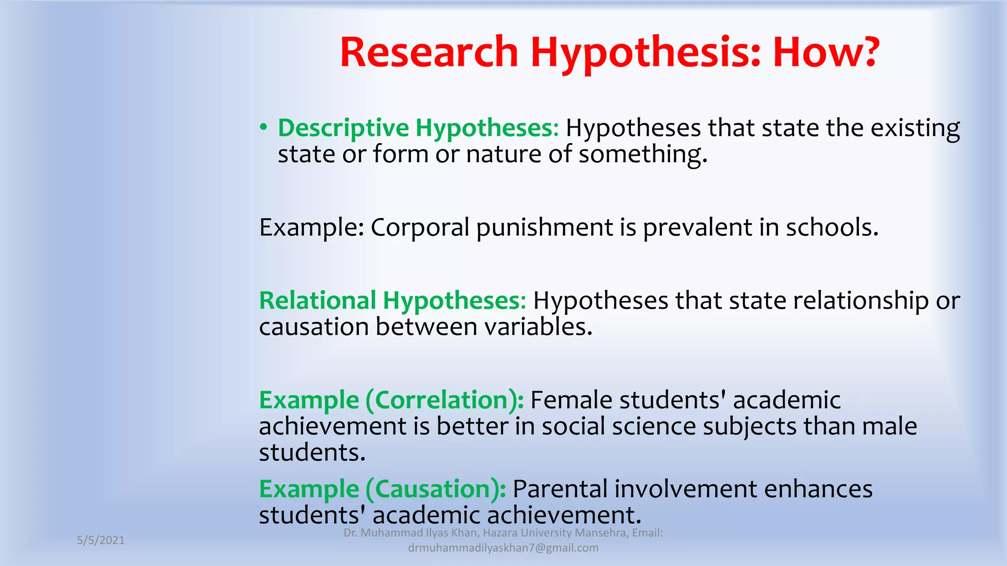 Research Hypothesis: How?
• Descriptive Hypotheses: Hypotheses that state the existing
state or form or nature of something.
Example: Corporal punishment is prevalent in schools.
Relational Hypotheses: Hypotheses that state relationship or
causation between variables.
Example (Correlation): Female students' academic
achievement is better in social science subjects than male
students.
Example (Causation): Parental involvement enhances
students' academic achievement.
5/5/2021
Dr. Muhammad Ilyas Khan, Hazara University Mansehra, Email:
drmuhammadilyaskhan7@gmail.com
 
