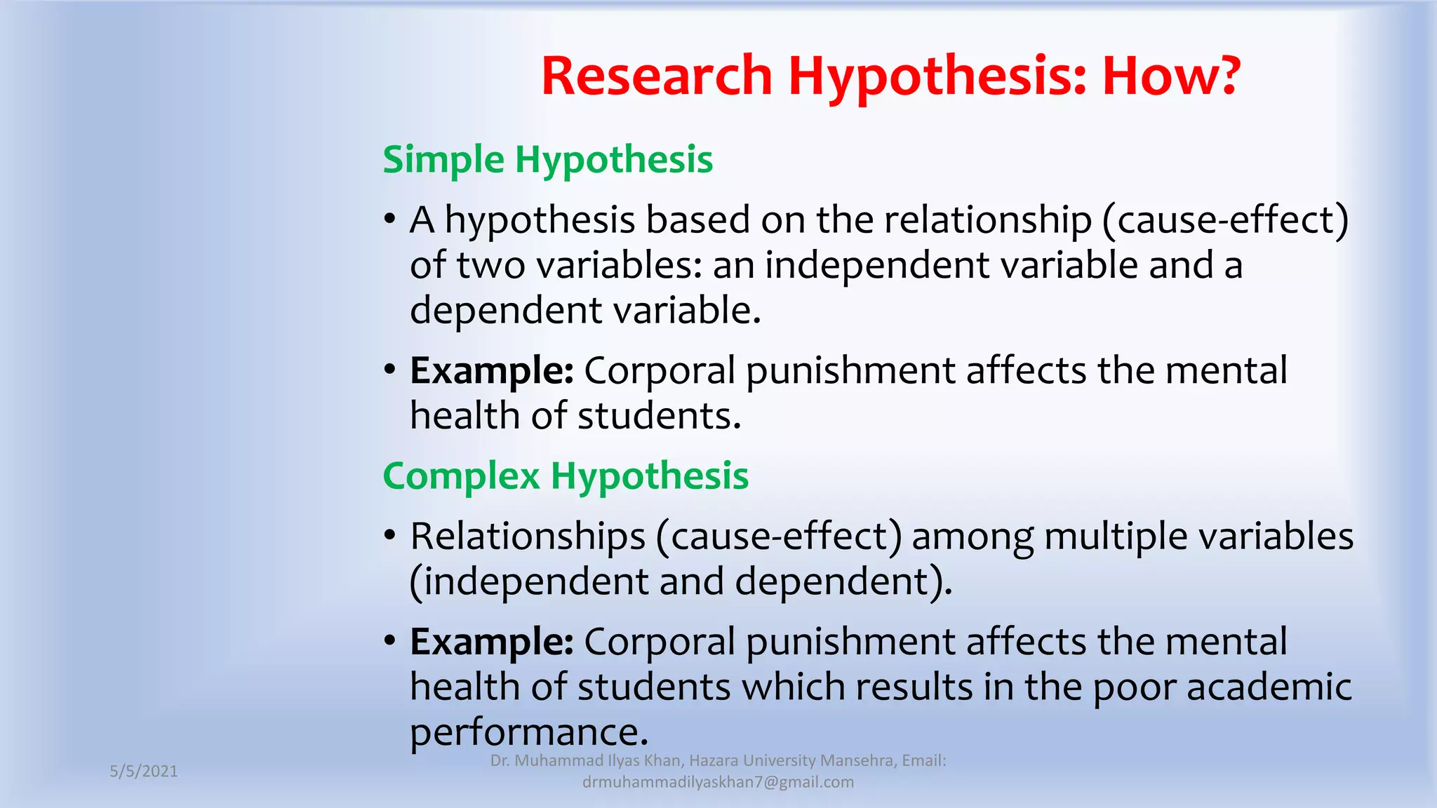 Research Hypothesis: How?
Simple Hypothesis
• A hypothesis based on the relationship (cause-effect)
of two variables: an independent variable and a
dependent variable.
• Example: Corporal punishment affects the mental
health of students.
Complex Hypothesis
• Relationships (cause-effect) among multiple variables
(independent and dependent).
• Example: Corporal punishment affects the mental
health of students which results in the poor academic
performance.
5/5/2021
Dr. Muhammad Ilyas Khan, Hazara University Mansehra, Email:
drmuhammadilyaskhan7@gmail.com
 