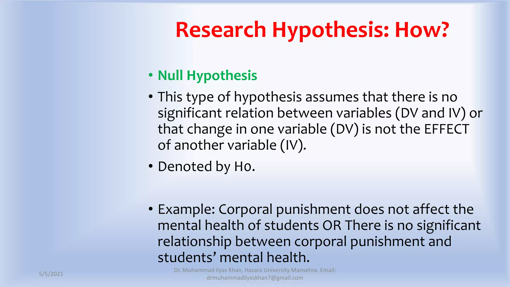 Research Hypothesis: How?
• Null Hypothesis
• This type of hypothesis assumes that there is no
significant relation between variables (DV and IV) or
that change in one variable (DV) is not the EFFECT
of another variable (IV).
• Denoted by H0.
• Example: Corporal punishment does not affect the
mental health of students OR There is no significant
relationship between corporal punishment and
students’ mental health.
5/5/2021
Dr. Muhammad Ilyas Khan, Hazara University Mansehra, Email:
drmuhammadilyaskhan7@gmail.com
 