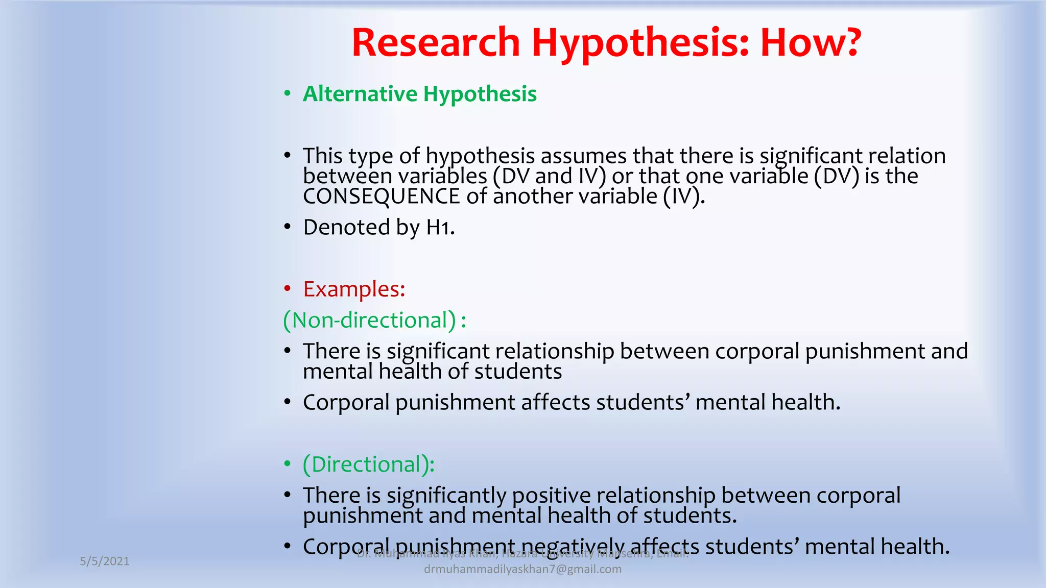 Research Hypothesis: How?
• Alternative Hypothesis
• This type of hypothesis assumes that there is significant relation
between variables (DV and IV) or that one variable (DV) is the
CONSEQUENCE of another variable (IV).
• Denoted by H1.
• Examples:
(Non-directional) :
• There is significant relationship between corporal punishment and
mental health of students
• Corporal punishment affects students’ mental health.
• (Directional):
• There is significantly positive relationship between corporal
punishment and mental health of students.
• Corporal punishment negatively affects students’ mental health.
5/5/2021
Dr. Muhammad Ilyas Khan, Hazara University Mansehra, Email:
drmuhammadilyaskhan7@gmail.com
 