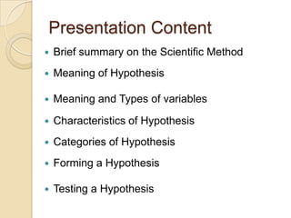 Presentation Content,[object Object],Brief summary on the Scientific Method,[object Object],Meaning of Hypothesis,[object Object],Meaning and Types of variables ,[object Object],Characteristics of Hypothesis,[object Object],Categories of Hypothesis,[object Object],Forming a Hypothesis,[object Object],Testing a Hypothesis,[object Object]