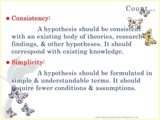 Count…
 Consistency:
A hypothesis should be consistent
with an existing body of theories, research
findings, & other hypotheses. It should
correspond with existing knowledge.
 Simplicity:
A hypothesis should be formulated in
simple & understandable terms. It should
require fewer conditions & assumptions.
www.drjayeshpatidar.blogspot.com
 