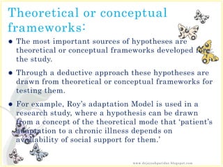 Theoretical or conceptual
frameworks:
 The most important sources of hypotheses are
theoretical or conceptual frameworks developed for
the study.
 Through a deductive approach these hypotheses are
drawn from theoretical or conceptual frameworks for
testing them.
 For example, Roy’s adaptation Model is used in a
research study, where a hypothesis can be drawn
from a concept of the theoretical mode that ‘patient’s
adaptation to a chronic illness depends on
availability of social support for them.’
www.drjayeshpatidar.blogspot.com
 