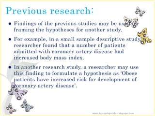 Previous research:
 Findings of the previous studies may be used for
framing the hypotheses for another study.
 For example, in a small sample descriptive study, a
researcher found that a number of patients
admitted with coronary artery disease had
increased body mass index.
 In another research study, a researcher may use
this finding to formulate a hypothesis as ‘Obese
patients have increased risk for development of
coronary artery disease’.
www.drjayeshpatidar.blogspot.com
 