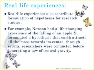 Real-life experiences:
 Real-life experiences also contribute in the
formulation of hypotheses for research
studies.
 For example, Newton had a life-changing
experience of the falling of an apple &
formulated a hypothesis that earth attracts
all the mass towards its centre, through
several researchers were conducted before
generating a law of central gravity.
www.drjayeshpatidar.blogspot.com
 