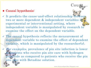 Count…
 Causal hypothesis:
 It predicts the cause-and-effect relationship between
two or more dependent & independent variables in
experimental or interventional setting, where
independent variable is manipulated by research to
examine the effect on the dependent variable.
 The causal hypothesis reflects the measurement of
dependent variable to examine the effect of dependent
variable, which is manipulated by the researcher(s).
 For examples, prevalence of pin site infection is lower
in patients who receive pin site care with hydrogen
proxidide as compared to patients who receive the pin
site care with Betadine solution.
www.drjayeshpatidar.blogspot.com
 