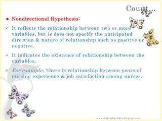 Count…
 Nondirectional Hypothesis:
 It reflects the relationship between two or more
variables, but is does not specify the anticipated
direction & nature of relationship such as positive or
negative.
 It indicates the existence of relationship between the
variables.
 For example, ‘there is relationship between years of
nursing experience & job satisfaction among nurses.
www.drjayeshpatidar.blogspot.com
 