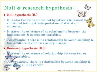 Null & research hypothesis:
 Null hypothesis (H0):
 It is also known as statistical hypothesis & is used for
statistical testing & interpretation of statistical
outcomes.
 It states the existence of no relationship between the
independent & dependent variables.
 For example, ‘there is no relationship between smoking &
the incidence of coronary artery disease’.
 Research hypothesis (H1):
 It states the existence of relationship between two or
more variables.
 For examples, ‘there is relationship between smoking &
incidence of lung cancer.
www.drjayeshpatidar.blogspot.com
 