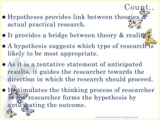 Count..
 Hypotheses provides link between theories &
actual practical research.
 It provides a bridge between theory & reality.
 A hypothesis suggests which type of research is
likely to be most appropriate.
 As it is a tentative statement of anticipated
results, it guides the researcher towards the
direction in which the research should proceed.
 It stimulates the thinking process of researcher
as the researcher forms the hypothesis by
anticipating the outcome.
www.drjayeshpatidar.blogspot.com
 