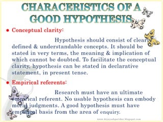  Conceptual clarity:
Hypothesis should consist of clearly
defined & understandable concepts. It should be
stated in very terms, the meaning & implication of
which cannot be doubted. To facilitate the conceptual
clarity, hypothesis can be stated in declarative
statement, in present tense.
 Empirical referents:
Research must have an ultimate
empirical referent. No usable hypothesis can embody
moral judgments. A good hypothesis must have
empirical basis from the area of enquiry.
www.drjayeshpatidar.blogspot.com
 