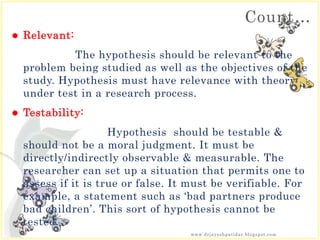 Count…
 Relevant:
The hypothesis should be relevant to the
problem being studied as well as the objectives of the
study. Hypothesis must have relevance with theory
under test in a research process.
 Testability:
Hypothesis should be testable &
should not be a moral judgment. It must be
directly/indirectly observable & measurable. The
researcher can set up a situation that permits one to
assess if it is true or false. It must be verifiable. For
example, a statement such as ‘bad partners produce
bad children’. This sort of hypothesis cannot be
tested.
www.drjayeshpatidar.blogspot.com
 