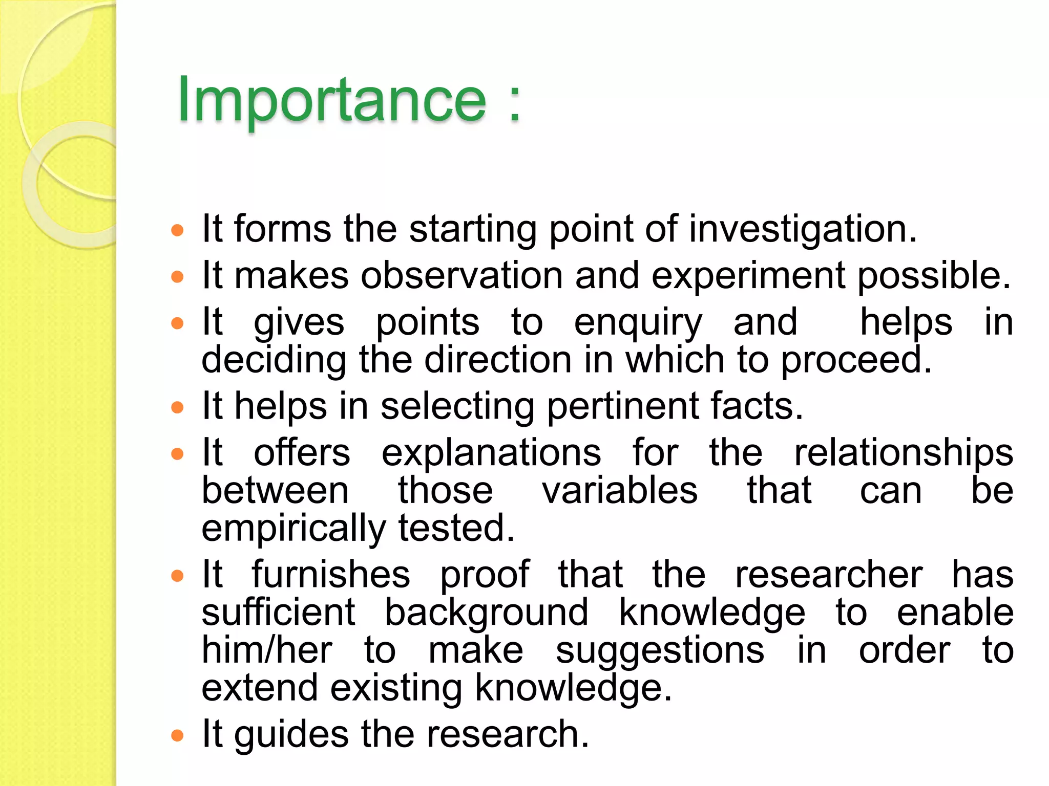 Importance :
 It forms the starting point of investigation.
 It makes observation and experiment possible.
 It gives points to enquiry and helps in
deciding the direction in which to proceed.
 It helps in selecting pertinent facts.
 It offers explanations for the relationships
between those variables that can be
empirically tested.
 It furnishes proof that the researcher has
sufficient background knowledge to enable
him/her to make suggestions in order to
extend existing knowledge.
 It guides the research.
 