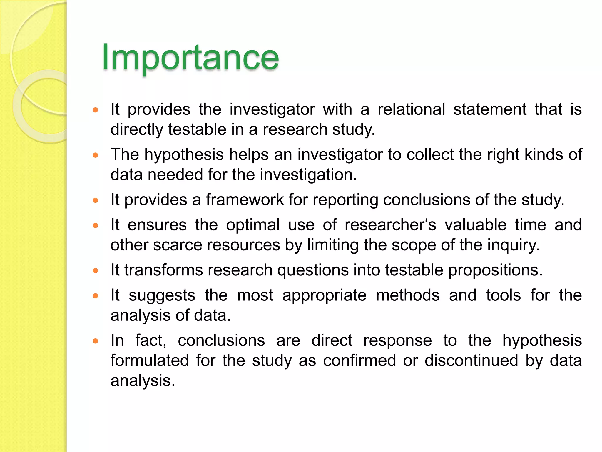 Importance
 It provides the investigator with a relational statement that is
directly testable in a research study.
 The hypothesis helps an investigator to collect the right kinds of
data needed for the investigation.
 It provides a framework for reporting conclusions of the study.
 It ensures the optimal use of researcher‘s valuable time and
other scarce resources by limiting the scope of the inquiry.
 It transforms research questions into testable propositions.
 It suggests the most appropriate methods and tools for the
analysis of data.
 In fact, conclusions are direct response to the hypothesis
formulated for the study as confirmed or discontinued by data
analysis.
 