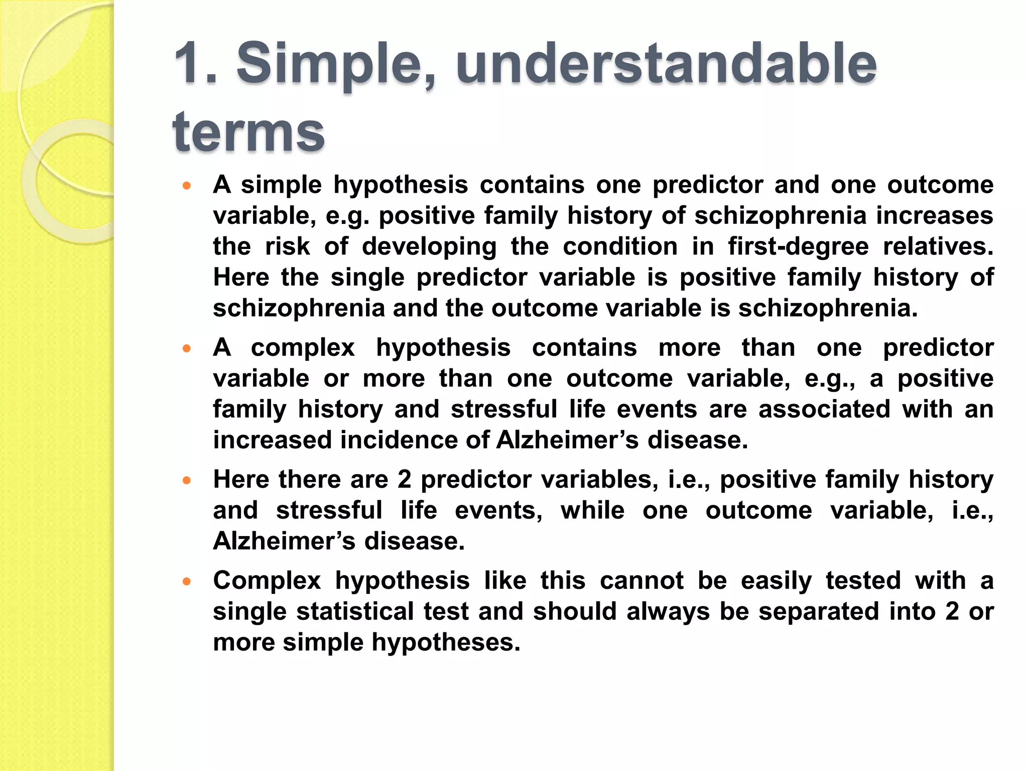 1. Simple, understandable
terms
 A simple hypothesis contains one predictor and one outcome
variable, e.g. positive family history of schizophrenia increases
the risk of developing the condition in first-degree relatives.
Here the single predictor variable is positive family history of
schizophrenia and the outcome variable is schizophrenia.
 A complex hypothesis contains more than one predictor
variable or more than one outcome variable, e.g., a positive
family history and stressful life events are associated with an
increased incidence of Alzheimer’s disease.
 Here there are 2 predictor variables, i.e., positive family history
and stressful life events, while one outcome variable, i.e.,
Alzheimer’s disease.
 Complex hypothesis like this cannot be easily tested with a
single statistical test and should always be separated into 2 or
more simple hypotheses.
 