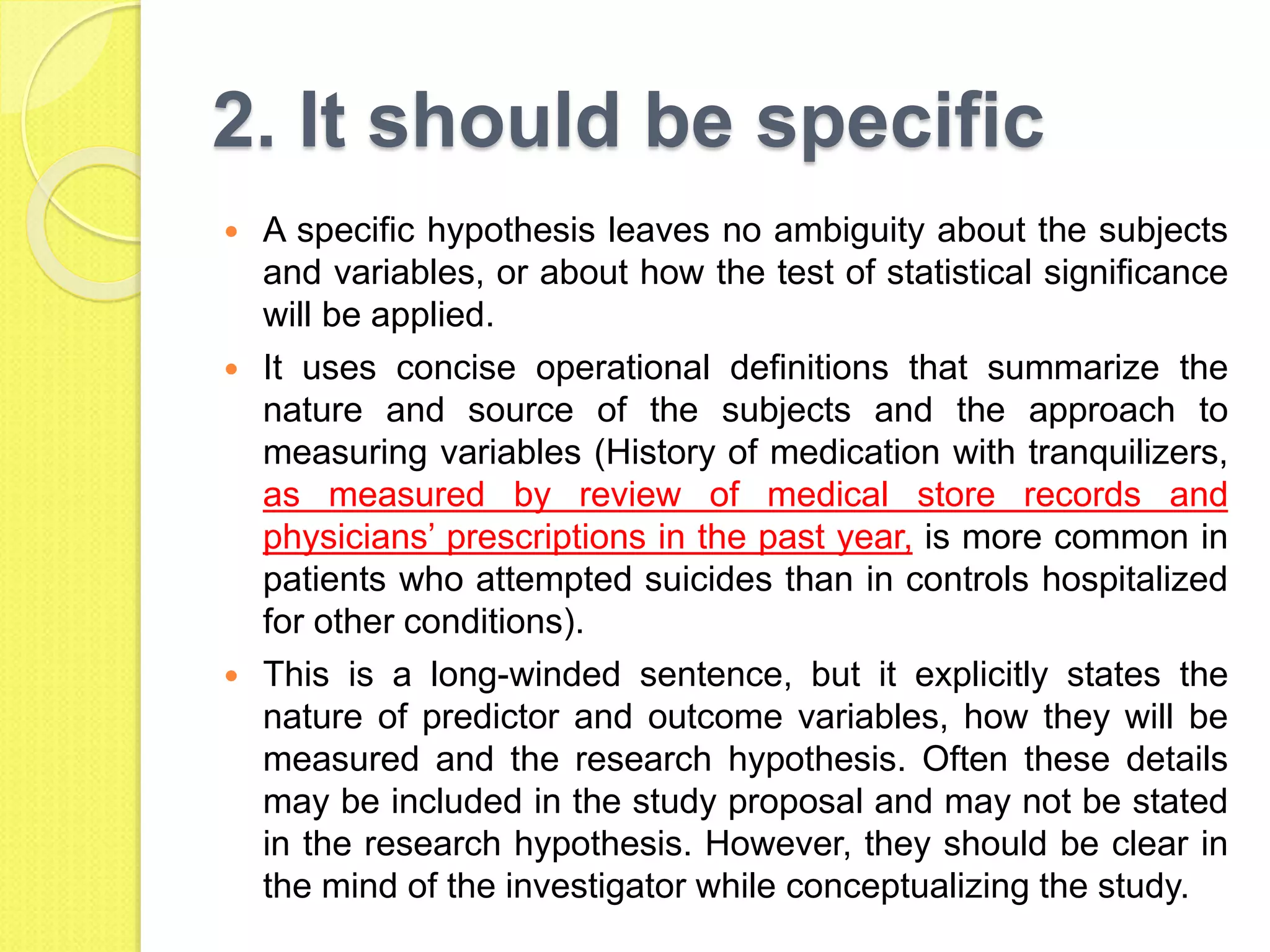 2. It should be specific
 A specific hypothesis leaves no ambiguity about the subjects
and variables, or about how the test of statistical significance
will be applied.
 It uses concise operational definitions that summarize the
nature and source of the subjects and the approach to
measuring variables (History of medication with tranquilizers,
as measured by review of medical store records and
physicians’ prescriptions in the past year, is more common in
patients who attempted suicides than in controls hospitalized
for other conditions).
 This is a long-winded sentence, but it explicitly states the
nature of predictor and outcome variables, how they will be
measured and the research hypothesis. Often these details
may be included in the study proposal and may not be stated
in the research hypothesis. However, they should be clear in
the mind of the investigator while conceptualizing the study.
 