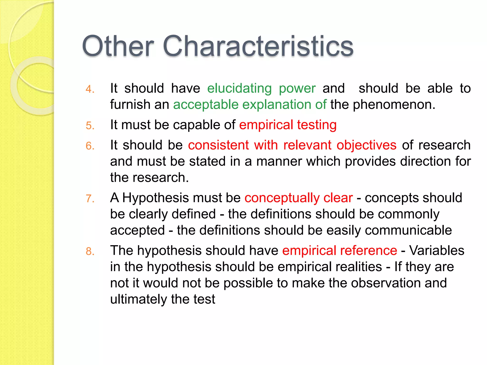 Other Characteristics
4. It should have elucidating power and should be able to
furnish an acceptable explanation of the phenomenon.
5. It must be capable of empirical testing
6. It should be consistent with relevant objectives of research
and must be stated in a manner which provides direction for
the research.
7. A Hypothesis must be conceptually clear - concepts should
be clearly defined - the definitions should be commonly
accepted - the definitions should be easily communicable
8. The hypothesis should have empirical reference - Variables
in the hypothesis should be empirical realities - If they are
not it would not be possible to make the observation and
ultimately the test
 