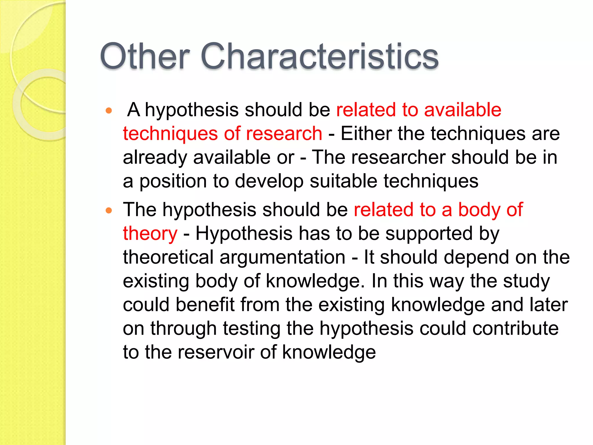 Other Characteristics
 A hypothesis should be related to available
techniques of research - Either the techniques are
already available or - The researcher should be in
a position to develop suitable techniques
 The hypothesis should be related to a body of
theory - Hypothesis has to be supported by
theoretical argumentation - It should depend on the
existing body of knowledge. In this way the study
could benefit from the existing knowledge and later
on through testing the hypothesis could contribute
to the reservoir of knowledge
 