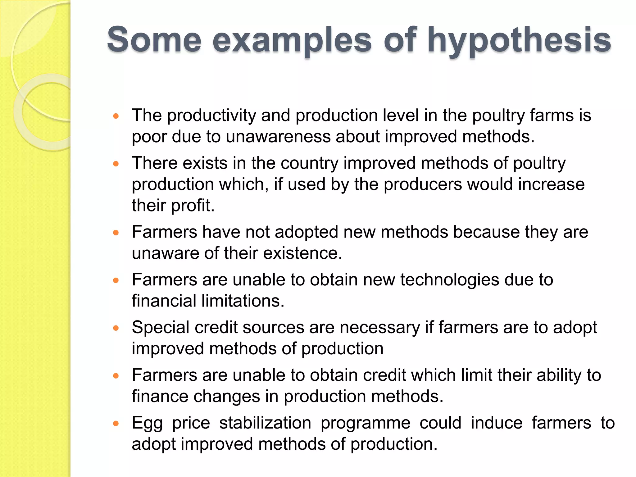 Some examples of hypothesis
 The productivity and production level in the poultry farms is
poor due to unawareness about improved methods.
 There exists in the country improved methods of poultry
production which, if used by the producers would increase
their profit.
 Farmers have not adopted new methods because they are
unaware of their existence.
 Farmers are unable to obtain new technologies due to
financial limitations.
 Special credit sources are necessary if farmers are to adopt
improved methods of production
 Farmers are unable to obtain credit which limit their ability to
finance changes in production methods.
 Egg price stabilization programme could induce farmers to
adopt improved methods of production.
 